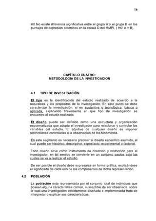H0 No existe diferencia significativa entre el grupo A y el grupo B en los
puntajes de depresión obtenidos en la escala D del MMPI. ( H0: A = B).
CAPÍTULO CUATRO:
METODOLOGIA DE LA INVESTIGACION
4.1 TIPO DE INVESTIGACIÓN
El tipo es la identificación del estudio realizado de acuerdo a la
naturaleza y los propósitos de la investigación. En este punto se debe
caracterizar la investigación: si es sustantiva o tecnológica, básica o
aplicada, explicando brevemente en que tipo de investigación se
encuentra el estudio realizado.
El diseño puede ser definido como una estructura y organización
esquematizada que adopta el investigador para relacionar y controlar las
variables del estudio. El objetivo de cualquier diseño es imponer
restricciones controladas a la observación de los fenómenos.
En este segmento es necesario precisar el diseño especifico asumido, el
cual puede ser histórico, descriptivo, exposfacto, experimental o factorial.
Todo diseño sirve como instrumento de dirección y restricción para el
investigador, en tal sentido se convierte en un conjunto pautas bajo las
cuales se va a realizar el estudio.
De ser posible el diseño debe expresarse en forma gráfica, explicándose
el significado de cada uno de los componentes de dicha representación.
4.2 POBLACIÓN
La población esta representada por el conjunto total de individuos que
poseen alguna característica común, susceptible de ser observada, sobre
la cual una investigación debidamente diseñada e implementada trata de
interpretar o explicar sus características.
16
 