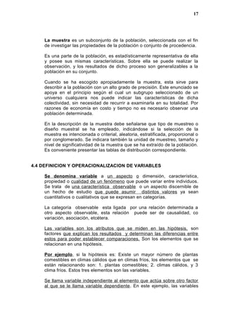La muestra es un subconjunto de la población, seleccionada con el fin
de investigar las propiedades de la población o conjunto de procedencia.
Es una parte de la población, es estadísticamente representativa de ella
y posee sus mismas características. Sobre ella se puede realizar la
observación, y los resultados de dicho proceso son generalizables a la
población en su conjunto.
Cuando se ha escogido apropiadamente la muestra, esta sirve para
describir a la población con un alto grado de precisión. Este enunciado se
apoya en el principio según el cual un subgrupo seleccionado de un
universo cualquiera nos puede indicar las características de dicha
colectividad, sin necesidad de recurrir a examinarla en su totalidad. Por
razones de economía en costo y tiempo no es necesario observar una
población determinada.
En la descripción de la muestra debe señalarse que tipo de muestreo o
diseño muestral se ha empleado, indicándose si la selección de la
muestra es intencionada o criterial, aleatoria, estratificada, proporcional o
por conglomerado. Se indicara también la unidad de muestreo, tamaño y
nivel de significatividad de la muestra que se ha extraído de la población.
Es conveniente presentar las tablas de distribución correspondiente.
4.4 DEFINICION Y OPERACIONALIZACION DE VARIABLES
Se denomina variable a un aspecto o dimensión, característica,
propiedad o cualidad de un fenómeno que puede variar entre individuos.
Se trata de una característica observable o un aspecto discernible de
un hecho de estudio que puede asumir distintos valores ya sean
cuantitativos o cualitativos que se expresan en categorías.
La categoría observable esta ligada por una relación determinada a
otro aspecto observable, esta relación puede ser de causalidad, co
variación, asociación, etcétera.
Las variables son los atributos que se miden en las hipótesis, son
factores que explican los resultados y determinan las diferencias entre
estos para poder establecer comparaciones. Son los elementos que se
relacionan en una hipótesis.
Por ejemplo, si la hipótesis es: Existe un mayor número de plantas
comestibles en climas cálidos que en climas fríos, los elementos que se
están relacionando son: 1. plantas comestibles; 2. climas cálidos, y 3
clima fríos. Estos tres elementos son las variables.
Se llama variable independiente al elemento que actúa sobre otro factor
al que se le llama variable dependiente. En este ejemplo, las variables
17
 