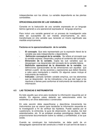 independientes son los climas. La variable dependiente es las plantas
comestibles.
OPEACIONALIZACION DE LAS VARIABLES.
Consiste en la traducción de una variable expresada en un lenguaje
teórico (general) a una operacional expresada en lenguaje empírico.
Para incluir una variable general en un proceso de investigación esta
debe ser susceptible de ser medida empíricamente, es decir,
transformada en otra variable que, teniendo un mismo significado sea
medible empíricamente.
Factores en la operacionalización de la variable.
- El concepto. Que esta representado por la expresión literal de la
variable sea esta independiente o dependiente.
- Definición conceptual de la variable. Se refiere al concepto que
la variable expresa. Desarrolla y explica el contenido del concepto.
- Dimensión de la variable. Capta las sub variables que se
desagregan o se desprenden del concepto de la variable básica.
- Definición operacional de la dimensión de la variable. Las
definiciones operacionales de las dimensiones son aquellas que
definen a partir de las acciones u operaciones que deben llevarse
a cabo para manipularlo o medirlo. En algunos casos incluye el
instrumento de medición.
- Indicador. Llamada también variable empírica, son los elementos
que se desprenden de los indicadores y los que dan lugar a los
reactivos o itemes para conformar el instrumento de recolección de
información.
4.5 LAS TECNICAS E INSTRUMENTOS
Es todo aquello que sirve para recolectar la información requerida por el
estudio. En algunos casos deberán ser seleccionados entre los
existentes y en otros elaborados o construidos
En esta sección debe especificarse y describirse brevemente los
instrumentos que se usaron para recolectar la información requerida en
la investigación a fin de verificar las hipótesis. Puede optarse por el
cuestionario, la entrevista, la guía de observación, las escalas, los test
estandarizados, etc. Si se emplean pruebas psicológicas (tests), debe
proporcionarse documentación sobre su validez y confiabilidad, si es que
existe.
Cuando se construyen los instrumentos, se debe partir de un
desagregado operacional del constructo a medir el cual servirá de base o
18
 