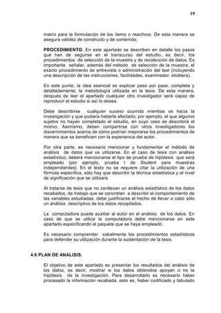 matriz para la formulación de los ítems o reactivos. De esta manera se
asegura validez de constructo y de contenido.
PROCEDIMIENTO. En este apartado se describen en detalle los pasos
que han de seguirse en el transcurso del estudio, es decir, los
procedimientos de selección de la muestra y de recolección de datos. Es
importante señalar, además del método de selección de la muestra, el
exacto procedimiento de entrevista o administración del test (incluyendo
una descripción de las instrucciones, facilidades, examinador, etcétera).
En este punto, la idea esencial es explicar paso por paso, completa y
detalladamente, la metodología utilizada en la tesis. De esta manera,
después de leer el apartado cualquier otro investigador será capaz de
reproducir el estudio si así lo desea.
Debe describirse cualquier suceso ocurrido mientras se hacia la
investigación y que pudiera haberla afectado; por ejemplo, el que algunos
sujetos no hayan completado el estudio, en cuyo caso se describirá el
motivo. Asimismo, deben compartirse con otros investigadores los
discernimientos acerca de cómo podrían mejorarse los procedimientos de
manera que se beneficien con la experiencia del autor.
Por otra parte, es necesario mencionar y fundamentar el método de
análisis de datos que va utilizarse. En el caso de tesis con análisis
estadístico, deberá mencionarse el tipo de prueba de hipótesis que será
empleado (por ejemplo, prueba t de Student para muestras
independientes). En el texto no se requiere citar la utilización de una
fórmula específica, sólo hay que describir la técnica estadística y el nivel
de significación que se utilizara.
Al tratarse de tesis que no conllevan un análisis estadístico de los datos
recabados, de trabajo que se concretan a describir el comportamiento de
las variables estudiadas, debe justificarse el hecho de llevar a cabo sólo
un análisis descriptivo de los datos recopilados.
La computadora puede auxiliar al autor en el análisis de los datos. En
caso de que se utilice la computadora debe mencionarse en este
apartado especificando el paquete que se haya empleado.
Es necesario comprender cabalmente los procedimientos estadísticos
para defender su utilización durante la sustentación de la tesis.
4.6 PLAN DE ANALISIS.
El objetivo de este apartado es presentar los resultados del análisis de
los datos, es decir, mostrar si los datos obtenidos apoyan o no la
hipótesis de la investigación. Para desarrollarlo es necesario haber
procesado la información recabada, esto es, haber codificado y tabulado
19
 