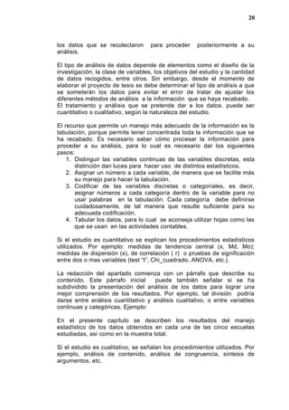 los datos que se recolectaron para proceder posteriormente a su
análisis.
El tipo de análisis de datos depende de elementos como el diseño de la
investigación, la clase de variables, los objetivos del estudio y la cantidad
de datos recogidos, entre otros. Sin embargo, desde el momento de
elaborar el proyecto de tesis se debe determinar el tipo de análisis a que
se someterán los datos para evitar el error de tratar de ajustar los
diferentes métodos de análisis a la información que se haya recabado.
El tratamiento y análisis que se pretende dar a los datos. puede ser
cuantitativo o cualitativo, según la naturaleza del estudio.
El recurso que permite un manejo más adecuado de la información es la
tabulación, porque permite tener concentrada toda la información que se
ha recabado. Es necesario saber cómo procesar la información para
proceder a su análisis, para lo cual es necesario dar los siguientes
pasos:
1. Distinguir las variables continuas de las variables discretas, esta
distinción dan luces para hacer uso de distintos estadísticos.
2. Asignar un número a cada variable, de manera que se facilite más
su manejo para hacer la tabulación.
3. Codificar de las variables discretas o categoríales, es decir,
asignar números a cada categoría dentro de la variable para no
usar palabras en la tabulación. Cada categoría debe definirse
cuidadosamente, de tal manera que resulte suficiente para su
adecuada codificación.
4. Tabular los datos, para lo cual se aconseja utilizar hojas como las
que se usan en las actividades contables.
Si el estudio es cuantitativo se explican los procedimientos estadísticos
utilizados. Por ejemplo: medidas de tendencia central (x, Md, Mo);
medidas de dispersión (s), de correlación ( r) o pruebas de significación
entre dos o mas variables (test “t”, Chi_cuadrado, ANOVA, etc.).
La redacción del apartado comienza con un párrafo que describe su
contenido. Este párrafo inicial puede también señalar si se ha
subdividido la presentación del análisis de los datos para lograr una
mejor comprensión de los resultados. Por ejemplo, tal división podría
darse entre análisis cuantitativo y análisis cualitativo, o entre variables
continuas y categóricas. Ejemplo:
En el presente capítulo se describen los resultados del manejo
estadístico de los datos obtenidos en cada una de las cinco escuelas
estudiadas, así como en la muestra total.
Si el estudio es cualitativo, se señalan los procedimientos utilizados. Por
ejemplo, análisis de contenido, análisis de congruencia, síntesis de
argumentos, etc.
20
 