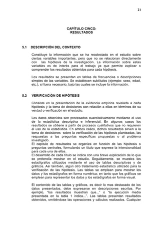 CAPÍTULO CINCO:
RESULTADOS
5.1 DESCRIPCIÓN DEL CONTEXTO
Constituye la información que se ha recolectado en el estudio sobre
ciertas variables importantes, pero que no se relacionan directamente
con las hipótesis de la investigación. La información sobre estas
variables es de interés para el trabajo ya que permite explicar o
comprender los resultados obtenidos para cada hipótesis.
Los resultados se presentan en tablas de frecuencias o descripciones
simples de las variables. Se establecen subtítulos (ejemplo: sexo, edad,
etc.), si fuera necesario, bajo las cuales se incluye la información.
5.2 VERIFICACIÓN DE HIPÓTESIS
Consiste en la presentación de la evidencia empírica revelada a cada
hipótesis y la toma de decisiones con relación a ellas en términos de su
verdad o verificación en el estudio.
Los datos obtenidos son procesados cuantitativamente mediante el uso
de la estadística descriptiva e inferencial. En algunos casos los
resultados se obtiene a partir de procesos cualitativos que no requieren
el uso de la estadística. En ambos casos, dichos resultados sirven a la
toma de decisiones sobre la verificación de las hipótesis planteadas, las
respuestas a las preguntas especificas propuestas o al problema
investigado.
El capitulo de resultados se organiza en función de las hipótesis o
preguntas centrales, formulando un titulo que exprese la intencionalidad
para cada una de ellas.
El desarrollo de cada título se indica con una breve explicación de lo que
se pretendía mostrar en el estudio. Seguidamente, se muestra los
estadígrafos utilizados mediante el uso de tablas descriptivas y de
gráficos. Así también, algún otro tratamiento estadístico utilizado para la
verificación de las hipótesis. Las tablas se emplean para mostrar los
datos y los estadígrafos en forma numérica; en tanto que los gráficos se
emplean para representar los datos y los estadígrafos en forma visual.
El contenido de las tablas y gráficos, es decir lo mas destacado de los
datos presentados, debe expresarse en descripciones escritas. Por
ejemplo, “los resultados muestran que...” o “la ejecución media
presentada en la tabla 1 indica...”. Las tablas presentan resultados
obtenidos, omitiéndose las operaciones y cálculos realizados. Cualquier
21
 