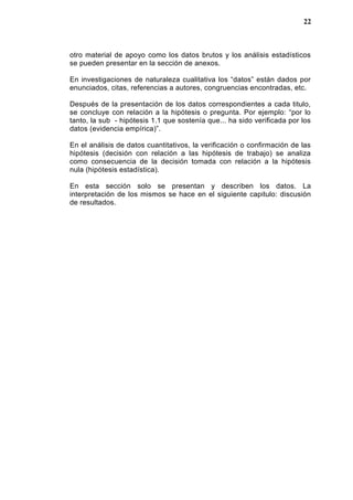 otro material de apoyo como los datos brutos y los análisis estadísticos
se pueden presentar en la sección de anexos.
En investigaciones de naturaleza cualitativa los “datos” están dados por
enunciados, citas, referencias a autores, congruencias encontradas, etc.
Después de la presentación de los datos correspondientes a cada titulo,
se concluye con relación a la hipótesis o pregunta. Por ejemplo: “por lo
tanto, la sub - hipótesis 1.1 que sostenía que... ha sido verificada por los
datos (evidencia empírica)”.
En el análisis de datos cuantitativos, la verificación o confirmación de las
hipótesis (decisión con relación a las hipótesis de trabajo) se analiza
como consecuencia de la decisión tomada con relación a la hipótesis
nula (hipótesis estadística).
En esta sección solo se presentan y describen los datos. La
interpretación de los mismos se hace en el siguiente capitulo: discusión
de resultados.
22
 