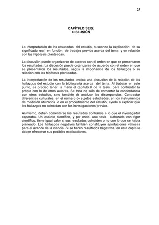 CAPÍTULO SEIS:
DISCUSIÓN
La interpretación de los resultados del estudio, buscando la explicación de su
significado real en función de trabajos previos acerca del tema, y en relación
con las hipótesis planteadas.
La discusión puede organizarse de acuerdo con el orden en que se presentaron
los resultados. La discusión puede organizarse de acuerdo con el orden en que
se presentaron los resultados, según la importancia de los hallazgos o su
relación con las hipótesis planteadas.
La interpretación de los resultados implica una discusión de la relación de los
hallazgos del estudio con la bibliografía acerca del tema. Al trabajar en este
punto, es preciso tener a mano el capítulo II de la tesis para confrontar lo
propio con lo de otros autores. Se trata no sólo de comentar la concordancia
con otros estudios, sino también de analizar las discrepancias. Contrastar
diferencias culturales, en el número de sujetos estudiados, en los instrumentos
de medición utilizados o en el procedimiento del estudio, ayuda a explicar que
los hallazgos no coincidan con las investigaciones previas.
Asimismo, deben comentarse los resultados contrarios a lo que el investigador
esperaba. Un estudio científico, y por ende, una tesis elaborada con rigor
científico, tiene igual valor si sus resultados coinciden o no con lo que se había
planeado. Los hallazgos negativos también constituyen aportaciones valiosas
para el avance de la ciencia. Si se tienen resultados negativos, en este capítulo
deben ofrecerse sus posibles explicaciones.
23
 