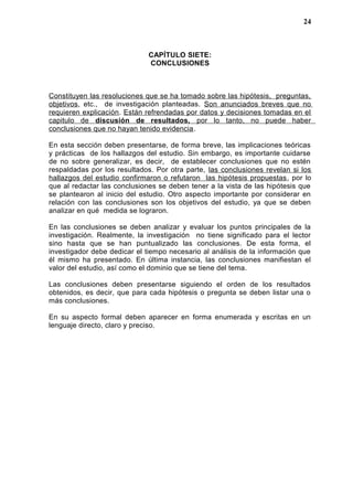 CAPÍTULO SIETE:
CONCLUSIONES
Constituyen las resoluciones que se ha tomado sobre las hipótesis, preguntas,
objetivos, etc., de investigación planteadas. Son anunciados breves que no
requieren explicación. Están refrendadas por datos y decisiones tomadas en el
capitulo de discusión de resultados, por lo tanto, no puede haber
conclusiones que no hayan tenido evidencia.
En esta sección deben presentarse, de forma breve, las implicaciones teóricas
y prácticas de los hallazgos del estudio. Sin embargo, es importante cuidarse
de no sobre generalizar, es decir, de establecer conclusiones que no estén
respaldadas por los resultados. Por otra parte, las conclusiones revelan si los
hallazgos del estudio confirmaron o refutaron las hipótesis propuestas, por lo
que al redactar las conclusiones se deben tener a la vista de las hipótesis que
se plantearon al inicio del estudio. Otro aspecto importante por considerar en
relación con las conclusiones son los objetivos del estudio, ya que se deben
analizar en qué medida se lograron.
En las conclusiones se deben analizar y evaluar los puntos principales de la
investigación. Realmente, la investigación no tiene significado para el lector
sino hasta que se han puntualizado las conclusiones. De esta forma, el
investigador debe dedicar el tiempo necesario al análisis de la información que
él mismo ha presentado. En última instancia, las conclusiones manifiestan el
valor del estudio, así como el dominio que se tiene del tema.
Las conclusiones deben presentarse siguiendo el orden de los resultados
obtenidos, es decir, que para cada hipótesis o pregunta se deben listar una o
más conclusiones.
En su aspecto formal deben aparecer en forma enumerada y escritas en un
lenguaje directo, claro y preciso.
24
 