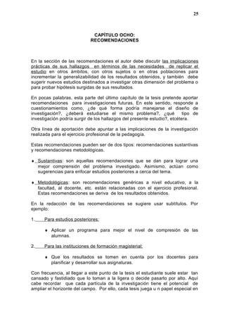 CAPÍTULO OCHO:
RECOMENDACIONES
En la sección de las recomendaciones el autor debe discutir las implicaciones
prácticas de sus hallazgos en términos de las necesidades de replicar el
estudio en otros ámbitos, con otros sujetos o en otras poblaciones para
incrementar la generalizabilidad de los resultados obtenidos, y también debe
sugerir nuevos estudios destinados a investigar otras dimensión del problema o
para probar hipótesis surgidas de sus resultados.
En pocas palabras, esta parte del último capítulo de la tesis pretende aportar
recomendaciones para investigaciones futuras. En este sentido, responde a
cuestionamientos como, ¿de qué forma podría manejarse el diseño de
investigación?, ¿deberá estudiarse el mismo problema?, ¿qué tipo de
investigación podría surgir de los hallazgos del presente estudio?, etcétera.
Otra línea de aportación debe apuntar a las implicaciones de la investigación
realizada para el ejercicio profesional de la pedagogía.
Estas recomendaciones pueden ser de dos tipos: recomendaciones sustantivas
y recomendaciones metodológicas.
♦ Sustantivas: son aquellas recomendaciones que se dan para lograr una
mejor comprensión del problema investigado. Asimismo, actúan como
sugerencias para enfocar estudios posteriores a cerca del tema.
♦ Metodológicas: son recomendaciones genéricas a nivel educativo, a la
facultad, al docente, etc. están relacionadas con el ejercicio profesional.
Estas recomendaciones se deriva de los resultados obtenidos.
En la redacción de las recomendaciones se sugiere usar subtítulos. Por
ejemplo:
1. Para estudios posteriores:
♦ Aplicar un programa para mejor el nivel de compresión de las
alumnas.
2. Para las instituciones de formación magisterial:
♦ Que los resultados se tomen en cuenta por los docentes para
planificar y desarrollar sus asignaturas.
Con frecuencia, al llegar a este punto de la tesis el estudiante suele estar tan
cansado y fastidiado que lo toman a la ligera o decide pasarlo por alto. Aquí
cabe recordar que cada partícula de la investigación tiene el potencial de
ampliar el horizonte del campo. Por ello, cada tesis juega u n papel especial en
25
 