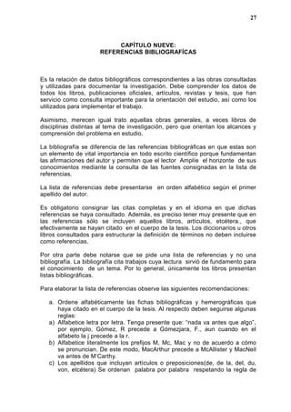 CAPÍTULO NUEVE:
REFERENCIAS BIBLIOGRAFÍCAS
Es la relación de datos bibliográficos correspondientes a las obras consultadas
y utilizadas para documentar la investigación. Debe comprender los datos de
todos los libros, publicaciones oficiales, artículos, revistas y tesis, que han
servicio como consulta importante para la orientación del estudio, así como los
utilizados para implementar el trabajo.
Asimismo, merecen igual trato aquellas obras generales, a veces libros de
disciplinas distintas al tema de investigación, pero que orientan los alcances y
comprensión del problema en estudio.
La bibliografía se diferencia de las referencias bibliográficas en que estas son
un elemento de vital importancia en todo escrito científico porque fundamentan
las afirmaciones del autor y permiten que el lector Amplíe el horizonte de sus
conocimientos mediante la consulta de las fuentes consignadas en la lista de
referencias.
La lista de referencias debe presentarse en orden alfabético según el primer
apellido del autor.
Es obligatorio consignar las citas completas y en el idioma en que dichas
referencias se haya consultado. Además, es preciso tener muy presente que en
las referencias sólo se incluyen aquellos libros, artículos, etcétera., que
efectivamente se hayan citado en el cuerpo de la tesis. Los diccionarios u otros
libros consultados para estructurar la definición de términos no deben incluirse
como referencias.
Por otra parte debe notarse que se pide una lista de referencias y no una
bibliografía. La bibliografía cita trabajos cuya lectura sirvió de fundamento para
el conocimiento de un tema. Por lo general, únicamente los libros presentan
listas bibliográficas.
Para elaborar la lista de referencias observe las siguientes recomendaciones:
a. Ordene alfabéticamente las fichas bibliográficas y hemerográficas que
haya citado en el cuerpo de la tesis. Al respecto deben seguirse algunas
reglas:
a) Alfabetice letra por letra. Tenga presente que: “nada va antes que algo”,
por ejemplo, Gómez, R precede a Gómezjara, F., aun cuando en el
alfabeto la j precede a la r.
b) Alfabetice literalmente los prefijos M, Mc, Mac y no de acuerdo a cómo
se pronuncian. De este modo, MacArthur precede a McAllister y MacNeil
va antes de M’Carthy.
c) Los apellidos que incluyan artículos o preposiciones(de, de la, del, du,
von, etcétera) Se ordenan palabra por palabra respetando la regla de
27
 