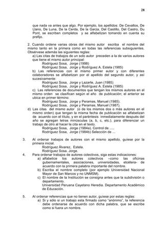 que nada va antes que algo. Por ejemplo, los apellidos: De Cevallos, De
Llano, De Luna, De la Cerda, De la Garza, Del Castillo, Del Castro, Du
Pont, se escriben completos y se alfabetizan tomando en cuenta su
prefijo.
2. Cuando ordene varias obras del mismo autor escriba el nombre del
mismo tanto en la primera como en todas las referencias subsiguientes.
Obsérvese además las siguientes reglas:
a) Las citas de trabajos de un solo autor preceden a la de varios autores
que tiene el mismo autor principal:
Rodríguez Sosa, Jorge (1998)
Rodríguez Sosa, Jorge y Rodríguez A. Estela (1985)
b) Las referencias con el mismo primer autor y con diferentes
colaboradores se alfabetizan por el apellido del segundo autor, y así
sucesivamente:
Rodríguez Sosa, Jorge y Lazarte, Juan (1985)
Rodríguez Sosa, Jorge y Rodríguez A. Estela (1985)
c) Las referencias de documentos que tengan los mismos autores en el
mismo orden se clasifican según el año de publicación; el anterior se
ubica en primer término:
Rodríguez Sosa, Jorge y Peramas, Manuel (1985).
Rodríguez Sosa, Jorge y Peramas, Manuel (1987).
d) Las citas del mismo autor (o de los mismos dos o más autores en el
mismo orden) que tengan la misma fecha de publicación se alfabetizan
de acuerdo con el título, y en el paréntesis inmediatamente después del
año se agregan letras minúsculas (a, b, c, etc.), para diferenciar un
trabajo de otro al hacer la cita en el texto.
Rodríguez Sosa, Jorge (1984a). Control de .....
Rodríguez Sosa, Jorge (1984b) Selección de ...
3. Al ordenar trabajos de autores con el mismo apellido, guíese por la
primera inicial.
Rodríguez Álvarez, Estela.
Rodríguez Sosa. Jorge.
4. Para ordenar trabajos de autores colectivos, siga estas indicaciones:
a) alfabetice los autores colectivos –como las oficinas
gubernamentales, asociaciones, universidades, etcétera- de
acuerdo con la primera palabra importante del nombre.
b) Escriba el nombre completo (por ejemplo Universidad Nacional
Mayor de San Marcos y no UNMSM).
c) El nombre de la Institución se consigna antes que la subdivisión o
departamento.
Universidad Peruana Cayetano Heredia. Departamento Académico
de Educación.
5. Al ordenar referencias que no tienen autor, guíese por estas reglas:
a) Si y sólo si un trabajo esta firmado como “anónimo”, la referencia
debe ordenarse de acuerdo con dicha palabra, que se escribe
como si fuera un nombre.
28
 