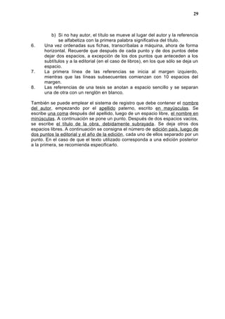 b) Si no hay autor, el título se mueve al lugar del autor y la referencia
se alfabetiza con la primera palabra significativa del título.
6. Una vez ordenadas sus fichas, transcríbalas a máquina, ahora de forma
horizontal. Recuerde que después de cada punto y de dos puntos debe
dejar dos espacios, a excepción de los dos puntos que anteceden a los
subtítulos y a la editorial (en el caso de libros), en los que sólo se deja un
espacio.
7. La primera línea de las referencias se inicia al margen izquierdo,
mientras que las líneas subsecuentes comienzan con 10 espacios del
margen.
8. Las referencias de una tesis se anotan a espacio sencillo y se separan
una de otra con un renglón en blanco.
También se puede emplear el sistema de registro que debe contener el nombre
del autor, empezando por el apellido paterno, escrito en mayúsculas. Se
escribe una coma después del apellido, luego de un espacio libre, el nombre en
minúsculas. A continuación se pone un punto. Después de dos espacios vacíos,
se escribe el título de la obra, debidamente subrayada. Se deja otros dos
espacios libres. A continuación se consigna el número de edición país, luego de
dos puntos la editorial y el año de la edición, cada uno de ellos separado por un
punto. En el caso de que el texto utilizado corresponda a una edición posterior
a la primera, se recomienda especificarlo.
29
 