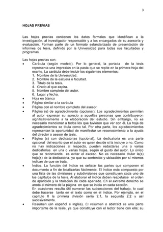 HOJAS PREVIAS
Las hojas previas contienen los datos formales que identifican a la
investigación, al investigador responsable y a los encargados de su asesoría y
evaluación. Forman parte de un formato estandarizado de presentación de
informes de tesis, definido por la Universidad para todas sus facultades y
programas.
Las hojas previas son:
• Carátula (según modelo). Por lo general, la portada de la tesis
representa una impresión en la pasta que se repite en la primera hoja del
escrito. La carátula debe incluir los siguientes elementos:
1. Nombre de la Universidad.
2. Nombre de la escuela o facultad.
3. Título de la tesis.
4. Grado al que aspira.
5. Nombre completo del autor.
6. Lugar y fecha.
• Hoja en blanco
• Página similar a la carátula
• Página con el nombre completo del asesor
• Página (s) de agradecimiento (opcional). Los agradecimientos permiten
al autor expresar su aprecio a aquellas personas que contribuyeron
significativamente a la elaboración del estudio. Sin embargo, no es
necesario mencionar a todos los que tuvieron que ver con él. La hoja de
agradecimientos se titula como tal. Por otra parte, los agradecimientos
representan la oportunidad de manifestar un reconocimiento a la ayuda
del director o asesor de tesis.
• Página (s) con dedicatorias (opcional). La dedicatoria es una parte
opcional del escrito que el autor es quien decide si la incluye o no. Como
no hay indicaciones al respecto, pueden redactarse una o varias
dedicatorias en una o varias hojas, según el gusto del autor. Lo único
que se recomienda es evitar el exceso. No es necesario titular la(s)
hoja(s) de la dedicatoria, ya que su contenido y ubicación por sí mismos
indican de que se trata.
• Índice. La función del índice es señalar las partes que componen el
documento a fin de localizarlas fácilmente. El índice esta compuesto por
una lista de las divisiones y subdivisiones que constituyen cada uno de
los capítulos de la tesis. Al elaborar el índice deben respetarse el orden
de aparición y la titulación de cada apartado. En el extremo derecho se
anota el número de la página en que se inicia en cada sección.
En ocasiones resulta útil numerar las subsecciones del trabajo, lo cual
debe hacerse tanto en el texto como en el índice. Por ejemplo, en el
capítulo II la primera división sería 2.1, la segunda 2.2 y así
sucesivamente.
• Resumen (en español e inglés). El resumen o abstract es una parte
importante de la tesis, ya que constituye con el lector tiene con ella; su
3
 