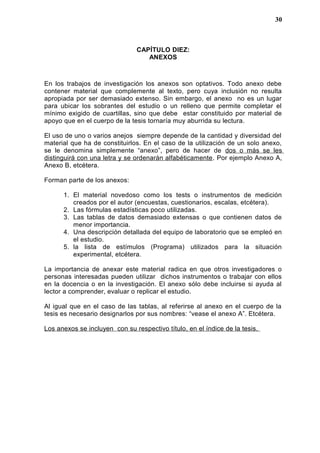 CAPÍTULO DIEZ:
ANEXOS
En los trabajos de investigación los anexos son optativos. Todo anexo debe
contener material que complemente al texto, pero cuya inclusión no resulta
apropiada por ser demasiado extenso. Sin embargo, el anexo no es un lugar
para ubicar los sobrantes del estudio o un relleno que permite completar el
mínimo exigido de cuartillas, sino que debe estar constituido por material de
apoyo que en el cuerpo de la tesis tornaría muy aburrida su lectura.
El uso de uno o varios anejos siempre depende de la cantidad y diversidad del
material que ha de constituirlos. En el caso de la utilización de un solo anexo,
se le denomina simplemente “anexo”, pero de hacer de dos o más se les
distinguirá con una letra y se ordenarán alfabéticamente. Por ejemplo Anexo A,
Anexo B, etcétera.
Forman parte de los anexos:
1. El material novedoso como los tests o instrumentos de medición
creados por el autor (encuestas, cuestionarios, escalas, etcétera).
2. Las fórmulas estadísticas poco utilizadas.
3. Las tablas de datos demasiado extensas o que contienen datos de
menor importancia.
4. Una descripción detallada del equipo de laboratorio que se empleó en
el estudio.
5. la lista de estímulos (Programa) utilizados para la situación
experimental, etcétera.
La importancia de anexar este material radica en que otros investigadores o
personas interesadas pueden utilizar dichos instrumentos o trabajar con ellos
en la docencia o en la investigación. El anexo sólo debe incluirse si ayuda al
lector a comprender, evaluar o replicar el estudio.
Al igual que en el caso de las tablas, al referirse al anexo en el cuerpo de la
tesis es necesario designarlos por sus nombres: “vease el anexo A”. Etcétera.
Los anexos se incluyen con su respectivo título, en el índice de la tesis.
30
 
