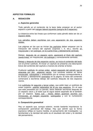ASPECTOS FORMALES
A. REDACCIÓN
a. Aspectos generales
Todo párrafo en el contenido de la tesis debe empezar en el sector
espacio a partir del margen lateral izquierdo (sangría de 5 espacios).
La distancia entre las líneas que conforman cada párrafo debe ser de un
espacio doble.
Los párrafos deben escribirse con una separación de dos espacios
dobles.
Las páginas en las que se inician los capítulos deben empezar con la
indicación del número del capítulo (Capítulo I, II, etc.), escrito en
mayúsculas y sin subrayar, en la cuarta línea y debidamente centrado.
Debajo, después de un espacio vacío, aparecerá el título del capítulo
(sexta línea), en mayúsculas, sin subrayar y correctamente centrado.
Debajo y después de dos espacios vacíos, se inicia el contenido del texto
con el primer subtítulo. Al iniciar un capítulo se presenta una descripción
breve del contenido del capítulo a manera de orientar al lector.
Cualquier subtítulo de primer orden, estará separado del párrafo que lo
antecede por dos espacios vacíos. Los nombres estarán en letras
minúsculas, subrayados y antecedidos por el número correspondiente a
la división y debidamente centrados en la página. El texto del contenido
comenzará a escribirse debajo del subtítulo después de dos espacios
vacíos.
Los subtítulos de segundo y tercer orden, que estén bajo un subtítulo de
orden superior, estarán separados de él por dos espacios. En el caso
que este precedido por un párrafo, éstos deberán escribirse después de
un espacio vacío y el texto que le sigue estará separado de el también
por un espacio. Estos sub - títulos deben aparecer escritos con
minúsculas, al margen izquierdo, subrayados y con la numeración
correspondiente.
b. Composición gramatical
Hay un aspecto que, aunque exterior, reviste bastante importancia: la
composición gramatical del trabajo. Hay que admitir que la forma
expresiva refleja en buena medida, el pensamiento del investigador. La
familiaridad y la claridad del estilo es el resultado del orden y la claridad
del pensamiento.
31
 