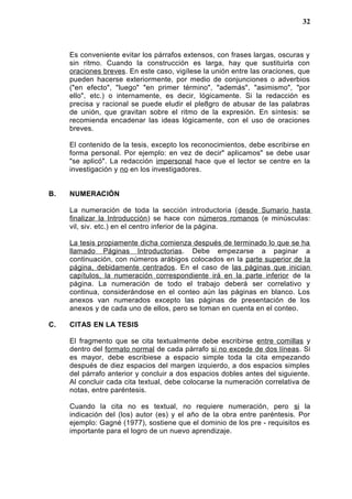 Es conveniente evitar los párrafos extensos, con frases largas, oscuras y
sin ritmo. Cuando la construcción es larga, hay que sustituirla con
oraciones breves. En este caso, vigílese la unión entre las oraciones, que
pueden hacerse exteriormente, por medio de conjunciones o adverbios
("en efecto", "luego" "en primer término", "además", "asimismo", "por
ello", etc.) o internamente, es decir, lógicamente. Si la redacción es
precisa y racional se puede eludir el ple8gro de abusar de las palabras
de unión, que gravitan sobre el ritmo de la expresión. En síntesis: se
recomienda encadenar las ideas lógicamente, con el uso de oraciones
breves.
El contenido de la tesis, excepto los reconocimientos, debe escribirse en
forma personal. Por ejemplo: en vez de decir" aplicamos" se debe usar
"se aplicó". La redacción impersonal hace que el lector se centre en la
investigación y no en los investigadores.
B. NUMERACIÓN
La numeración de toda la sección introductoria (desde Sumario hasta
finalizar la Introducción) se hace con números romanos (e minúsculas:
vil, siv. etc.) en el centro inferior de la página.
La tesis propiamente dicha comienza después de terminado lo que se ha
llamado Páginas Introductorias. Debe empezarse a paginar a
continuación, con números arábigos colocados en la parte superior de la
página, debidamente centrados. En el caso de las páginas que inician
capítulos, la numeración correspondiente irá en la parte inferior de la
página. La numeración de todo el trabajo deberá ser correlativo y
continua, considerándose en el conteo aún las páginas en blanco. Los
anexos van numerados excepto las páginas de presentación de los
anexos y de cada uno de ellos, pero se toman en cuenta en el conteo.
C. CITAS EN LA TESIS
El fragmento que se cita textualmente debe escribirse entre comillas y
dentro del formato normal de cada párrafo si no excede de dos líneas. Si
es mayor, debe escribiese a espacio simple toda la cita empezando
después de diez espacios del margen izquierdo, a dos espacios simples
del párrafo anterior y concluir a dos espacios dobles antes del siguiente.
Al concluir cada cita textual, debe colocarse la numeración correlativa de
notas, entre paréntesis.
Cuando la cita no es textual, no requiere numeración, pero si la
indicación del (los) autor (es) y el año de la obra entre paréntesis. Por
ejemplo: Gagné (1977), sostiene que el dominio de los pre - requisitos es
importante para el logro de un nuevo aprendizaje.
32
 