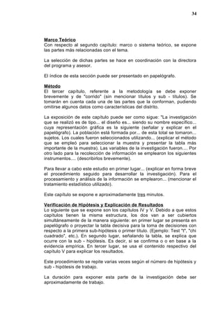 Marco Teórico
Con respecto al segundo capítulo: marco o sistema teórico, se expone
las partes más relacionadas con el tema.
La selección de dichas partes se hace en coordinación con la directora
del programa y asesor.
El índice de esta sección puede ser presentado en papelógrafo.
Método
El tercer capítulo, referente a la metodología se debe exponer
brevemente y de "corrido" (sin mencionar títulos y sub - títulos). Se
tomarán en cuenta cada una de las partes que la conforman, pudiendo
omitirse algunos datos como características del distrito.
La exposición de este capítulo puede ser como sigue: "La investigación
que se realizó es de tipo... el diseño es... siendo su nombre específico...
cuya representación gráfica es la siguiente (señalar y explicar en el
papelógrafo). La población está formada por... de esta total se tomaron...
sujetos. Los cuales fueron seleccionados utilizando... (explicar el método
que se empleó para seleccionar la muestra y presentar la tabla más
importante de la muestra). Las variables de la investigación fueron.... Por
otro lado para la recolección de información se emplearon los siguientes
instrumentos.... (describirlos brevemente).
Para llevar a cabo este estudio en primer lugar... (explicar en forma breve
el procedimiento seguido para desarrollar la investigación). Para el
procesamiento y análisis de la información se emplearon... (mencionar el
tratamiento estadístico utilizado).
Este capítulo se expone e aproximadamente tres minutos.
Verificación de Hipótesis y Explicación de Resultados
Lo siguiente que se expone son los capítulos IV y V. Debido a que estos
capítulos tienen la misma estructura, los dos van a ser cubiertos
simultáneamente de la manera siguiente: en primer lugar se presenta en
papelógrafo o proyectar la tabla decisiva para la toma de decisiones con
respecto a la primera sub-hipótesis o primer título. (Ejemplo: Test "t", "chi
cuadrado", etc.). En segundo lugar, señalando la tabla, se explica que
ocurre con la sub - hipótesis. Es decir, si se confirma o o en base a la
evidencia empírica. En tercer lugar, se usa el contenido respectivo del
capítulo V para explicar los resultados.
Este procedimiento se repite varias veces según el número de hipótesis y
sub - hipótesis de trabajo.
La duración para exponer esta parte de la investigación debe ser
aproximadamente de trabajo.
34
 