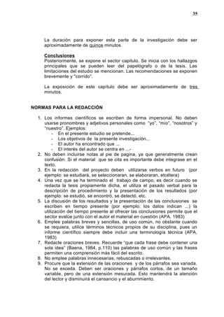 La duración para exponer esta parte de la investigación debe ser
aproximadamente de quince minutos.
Conclusiones
Posteriormente, se expone el sector capitulo. Se inicia con los hallazgos
principales que se pueden leer del papelógrafo o de la tesis. Las
limitaciones del estudio se mencionan. Las recomendaciones se exponen
brevemente y "corrido".
La exposición de este capítulo debe ser aproximadamente de tres
minutos.
NORMAS PARA LA REDACCIÓN
1. Los informes científicos se escriben de forma impersonal. No deben
usarse pronombres y adjetivos personales como “yo”, “mío”, “nosotros” y
“nuestro”. Ejemplos:
- En el presente estudio se pretende...
- Los objetivos de la presente investigación...
- El autor ha encontrado que ...
- El interés del autor se centra en ...-
2. No deben incluirse notas al pie de pagina, ya que generalmente crean
confusión. Si el material que se cita es importante debe integrase en el
texto.
3. En la redacción del proyecto deben utilizarse verbos en futuro (por
ejemplo: se estudiará, se seleccionaran, se elaboraran, etcétera)
4. Una vez que se ha terminado el trabajo de campo, es decir cuando se
redacta la tesis propiamente dicha, el utiliza el pasado verbal para la
descripción de procedimiento y la presentación de los resultados (por
ejemplo: se estudió, se encontró, se detectó, etc.
5. La discusión de los resultados y la presentación de las conclusiones se
escriben en tiempo presente (por ejemplo: los datos indican ...) la
utilización del tiempo presente al ofrecer las conclusiones permite que el
sector evalúe junto con el autor el material en cuestión (APA, 1983)
6. Emplee palabras breves y sencillas, de uso común, no obstante cuando
se requiera, utilice términos técnicos propios de su disciplina, pues un
informe científico siempre debe incluir una terminología técnica (APA,
1983)
7. Redacte oraciones breves. Recuerde “que cada frase debe contener una
sola idea” (Baena, 1984, p.110) las palabras de uso común y las frases
permiten una comprensión más fácil del escrito.
8. No emplee palabras innecesarias, rebuscadas o irrelevantes.
9. Procure que la extensión de las oraciones y de los párrafos sea variada.
No se exceda. Deben ser oraciones y párrafos cortos, de un tamaño
variable, pero de una extensión mesurada. Esto mantendrá la atención
del lector y disminuirá el cansancio y el aburrimiento.
35
 