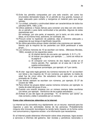 10.Evite los párrafos compuestos por una sola oración, así como los
enunciados demasiado largos. Si un párrafo es muy grande, busque un
lugar adecuado para cortarlo y reorganice el material para que tenga
sentido.
11.“La unidad, cohesión y continuidad deben ser características de todos los
párrafos”(APA, 1983, p.34)
12.Utilice palabras o frases ilativas para conectar una idea con otro dentro
de un párrafo o para darle continuidad a los párrafos. Algunas de estas
expresiones son:
Sin embargo, por otra parte, al respecto, por lo tanto, en otro orden de
ideas, en la misma línea, asimismo, en contraste, etc.
13.Procure evitar la repetición de palabras, elija el sinónimo adecuado y
asegúrese de que tenga el significado requerido.
14.No utilice gerundios porque restan claridad a las oraciones por ejemplo:
Siendo que la mayoría de los pacientes con SIDA pertenecen a este
grupo......
15.Los números menores de 10 se escriben con letras, (Meneses Morales,
1962), excepto en los siguientes casos.
a) Al citarlos dentro de una serie; por ejemplo: 2, 9,11 y 12.
b) Al indicar una página; por ejemplo: .......como se indica en
la pagina 6.
c) Al comparar con números de dos dígitos usados en el
mismo párrafo. Por ejemplo: en el caso de 3 de los 17
sujetos entrevistados
d) Al expresar porcentajes, por ejemplo: el 7 por ciento.
16.Al citar siga esta regla general, los números menores de 10 se escriben
con letras y los mayores de 10 con números; por ejemplo: la media de
edad fue de cinco años. Se estudiaron tres sujetos con una edad
promedio de 15 años.
17.Las fechas siempre se escriben con números, por ejemplo. El 27 de
octubre de 1986.
18.Para indicar los grupos deben usarse números romanos; por ejemplo: la
media de edad del grupo III era....
19.Cuando una oración empieza con un número siempre debe escribirse
con letras; por ejemplo: Veinticinco de los sujetos estudiados................
20.Evítese el uso del signo de porcentaje “%”. El término “por ciento” es
más correcto y debe ir precedido por un número.
Como citar referencias obtenidas en la internet.
La internet se ha convertido muy rápidamente en un recurso esencial para los
negocios y para las actividades diarias de las personas. Probablemente
ninguna otra innovación tecnológica ha tenido tanto impacto en la forma como
nos comunicamos y logramos acceso a la información que necesitamos.
En al Internet puede obtenerse información sobre otras empresas, logra acceso
a servicios e informes del gobierno, leer revistas y periódicos nacionales e
36
 