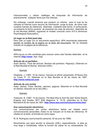 internacionales y utilizar catálogos de búsqueda de información de
prácticamente cualquier tema que nos interese.
Sin embargo, cuando tenemos que producir un informe para el cual se ha
utilizado la Internet como recurso de información, surge la duda de cómo citar
nuestras fuentes de referencia obtenidas mediante esta forma. A continuación
se presenta la forma correcta de presentar las citas de artículos obtenidas de
la red Mundial (WWW), siguiendo el modelo conocido como A.P.A (American
Psychological Association).
Un lugar en la Red (wed site)
Para citar un lugar (no un documento específico), APA recomienda solamente
escribir el nombre de la pagina en el texto del documento. No se necesita
incluirlo en la página de la referencia.
Ejemplo.
APA.org es un sitio excelente para conocer cómo citar fuentes obtenidas en la
internet (http://www. Apa. Org).
Artículo de un periódico
Autor (fecha). Título del artículo. Nombre del periódico. Página(s). Obtenido en
la Red Mundial el (fecha): dirección (URL)
Ejemplo
Ghigliotty, J. (1997, 16 de marzo). Cercana la última campanada. El Nuevo Día
en Línea. P. 12. Obtenido en la Red Mundial el 20 de marzo de 1997:
http://www.notiacces.com
Artículo de una revista
Autor, (fecha). Título. Revista, volumen, páginas. Obtenido en la Red Mundial
en (fecha): dirección en la red (URL).
Ejemplo
Yoskovitz, B. (1997, 14 de marzo). The Best Way to Surf the wed: Niche Search
Engines and Guides. NCT Web Nagazine, 4, 15-18. obtenidso en la Red
Mundial el 20 de marzo de 1997: http://www.awa.con/nct/column/niche.htmi
Una comunicación electrónica
Las comunicaciones por correo electrónico deben ser citadas como
comunicaciones personales. Estas no se incluyen en la lista de referencia. Al
citarlas en el texto, el formato es como sigue:
M. B. Rodríguez (comunicación personal, 22 de junio de 1999)
Recomiendo que para escribir la dirección (URL), especialmente si ésta es
muy larga o complicada, utilice la función de copiar en su computadora. Es
37
 