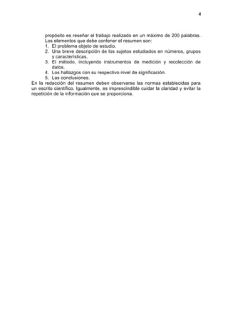 propósito es reseñar el trabajo realizado en un máximo de 200 palabras.
Los elementos que debe contener el resumen son:
1. El problema objeto de estudio.
2. Una breve descripción de los sujetos estudiados en números, grupos
y características.
3. El método, incluyendo instrumentos de medición y recolección de
datos.
4. Los hallazgos con su respectivo nivel de significación.
5. Las conclusiones.
En la redacción del resumen deben observarse las normas establecidas para
un escrito científico. Igualmente, es imprescindible cuidar la claridad y evitar la
repetición de la información que se proporciona.
4
 