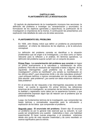 CAPÍTULO UNO:
PLANTEAMIENTO DE LA INVESTIGACIÓN
El capítulo de planteamiento de la investigación incorpora tres secciones: la
definición del problema a investigar (su caracterización y enunciado); la
formulación de los objetivos (generales y específicos); la justificación de la
investigación (o importancia de la misma). A continuación les presentamos una
explicación más detallada de cada una de estas secciones.
1. PLANTEAMIENTO DEL PROBLEMA
En 1938, John Dewey indicó que definir un problema es precisamente
establecer el criterio de relevancia de los objetivos, y de la estructura
conceptual.
La definición del problema consiste en identificar a la situación
problemática que da origen a la investigación, y la sitúa como un tópico
relevante para la reflexión y el análisis. En términos operativos. La
definición del problema supone cumplir con un conjunto de pasos
Primer Paso.- La caracterización del problema que consiste en lograr
un primer acercamiento a la naturaleza y manifestación de dicho
problema. Para ello es necesario dar respuesta a todas o algunas de las
siguientes interrogantes: ¿qué problema voy a abordar en mi
investigación? ¿Cómo se manifiesta? ¿ha variado su manifestación en
los últimos años? ¿qué situaciones limite o de otra naturaleza produce?
¿qué enfoques teóricos o marcos conceptuales son los mas adecuados
para abordar este problema? ¿se cuenta con datos empíricos relativos a
este problema?.
En el proceso de dar respuesta a las interrogantes expuestas se debe
tomar en cuenta lo siguiente: En primer término, las referencias
empíricas de la investigación, se componen de los hechos producidos en
la realidad y registrados como datos por la experiencia humana; y que
adicionalmente expresan algún tipo de relación con el problema que se
pretende investigar.
Luego, los fundamentos teóricos de la investigación, que comprenden las
bases teóricas y conceptuales requeridas para la articulación y
explicación de los datos que comprenden el problema.
Segundo paso.- El enunciado del problema. Eistein dijo: El enunciar
un problema es por lo general más esencial que su solución, la cual
puede ser simplemente una cuestión matemática o bien, una habilidad
experimental. El hacer nuevas preguntas, o el considerar anteriores
desde otro punto de vista requiere creatividad y da como resultado un
avance significativo para la ciencia.
5
 