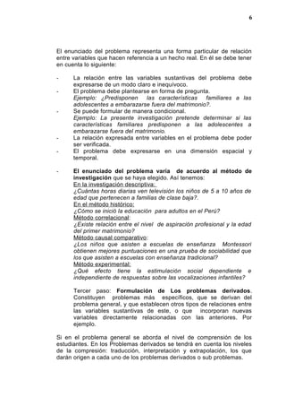 El enunciado del problema representa una forma particular de relación
entre variables que hacen referencia a un hecho real. En él se debe tener
en cuenta lo siguiente:
- La relación entre las variables sustantivas del problema debe
expresarse de un modo claro e inequívoco.
- El problema debe plantearse en forma de pregunta.
Ejemplo: ¿Predisponen las características familiares a las
adolescentes a embarazarse fuera del matrimonio?.
- Se puede formular de manera condicional.
Ejemplo: La presente investigación pretende determinar si las
características familiares predisponen a las adolescentes a
embarazarse fuera del matrimonio.
- La relación expresada entre variables en el problema debe poder
ser verificada.
- El problema debe expresarse en una dimensión espacial y
temporal.
- El enunciado del problema varía de acuerdo al método de
investigación que se haya elegido. Así tenemos:
En la investigación descriptiva:
¿Cuántas horas diarias ven televisión los niños de 5 a 10 años de
edad que pertenecen a familias de clase baja?.
En el método histórico:
¿Cómo se inició la educación para adultos en el Perú?
Método correlacional:
¿Existe relación entre el nivel de aspiración profesional y la edad
del primer matrimonio?
Método causal comparativo:
¿Los niños que asisten a escuelas de enseñanza Montessori
obtienen mejores puntuaciones en una prueba de sociabilidad que
los que asisten a escuelas con enseñanza tradicional?
Método experimental:
¿Qué efecto tiene la estimulación social dependiente e
independiente de respuestas sobre las vocalizaciones infantiles?
Tercer paso: Formulación de Los problemas derivados.
Constituyen problemas más específicos, que se derivan del
problema general, y que establecen otros tipos de relaciones entre
las variables sustantivas de este, o que incorporan nuevas
variables directamente relacionadas con las anteriores. Por
ejemplo.
Si en el problema general se aborda el nivel de comprensión de los
estudiantes. En los Problemas derivados se tendrá en cuenta los niveles
de la compresión: traducción, interpretación y extrapolación, los que
darán origen a cada uno de los problemas derivados o sub problemas.
6
 