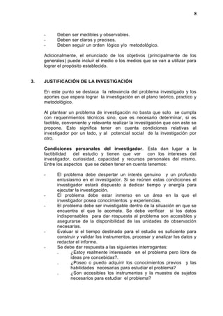 - Deben ser medibles y observables.
- Deben ser claros y precisos.
- Deben seguir un orden lógico y/o metodológico.
Adicionalmente, el enunciado de los objetivos (principalmente de los
generales) puede incluir el medio o los medios que se van a utilizar para
lograr el propósito establecido.
3. JUSTIFICACIÓN DE LA INVESTIGACIÓN
En este punto se destaca la relevancia del problema investigado y los
aportes que espera lograr la investigación en el plano teórico, practico y
metodológico.
Al plantear un problema de investigación no basta que solo se cumpla
con requerimientos técnicos sino, que es necesario determinar, si es
factible, conveniente y relevante realizar la investigación que con este se
propone. Esto significa tener en cuenta condiciones relativas al
investigador por un lado, y al potencial social de la investigación por
otro.
Condiciones personales del investigador. Esta dan lugar a la
factibilidad del estudio y tienen que ver con los intereses del
investigador, curiosidad, capacidad y recursos personales del mismo.
Entre los aspectos que se deben tener en cuenta tenemos:
- El problema debe despertar un interés genuino y un profundo
entusiasmo en el investigador. Si se reúnen estas condiciones el
investigador estará dispuesto a dedicar tiempo y energía para
ejecutar la investigación.
- El problema debe estar inmerso en un área en la que el
investigador posea conocimientos y experiencias.
- El problema debe ser investigable dentro de la situación en que se
encuentra el que lo acomete. Se debe verificar si los datos
indispensables para dar respuesta al problema son accesibles y
asegurarse de la disponibilidad de las unidades de observación
necesarias.
- Evaluar si el tiempo destinado para el estudio es suficiente para
construir y validar los instrumentos, procesar y analizar los datos y
redactar el informe.
- Se debe dar respuesta a las siguientes interrogantes:
. ¿Estoy realmente interesado en el problema pero libre de
ideas pre concebidas?.
. ¿Poseo o puedo adquirir los conocimientos previos y las
habilidades necesarias para estudiar el problema?
. ¿Son accesibles los instrumentos y la muestra de sujetos
necesarios para estudiar el problema?
8
 