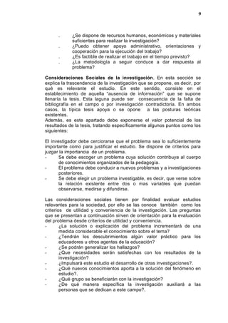 . ¿Se dispone de recursos humanos, económicos y materiales
suficientes para realizar la investigación?
. ¿Puedo obtener apoyo administrativo, orientaciones y
cooperación para la ejecución del trabajo?
. ¿Es factible de realizar el trabajo en el tiempo previsto?
. ¿La metodología a seguir conduce a dar respuesta al
problema?
Consideraciones Sociales de la investigación. En esta sección se
explica la trascendencia de la investigación que se propone, es decir, por
qué es relevante el estudio. En este sentido, consiste en el
establecimiento de aquella “ausencia de información” que se supone
llenaría la tesis. Esta laguna puede ser consecuencia de la falta de
bibliografía en el campo o por investigación contradictoria. En ambos
casos, la típica tesis apoya o se opone a las posturas teóricas
existentes.
Además, es este apartado debe exponerse el valor potencial de los
resultados de la tesis, tratando específicamente algunos puntos como los
siguientes:
El investigador debe cerciorarse que el problema sea lo suficientemente
importante como para justificar el estudio. Se dispone de criterios para
juzgar la importancia de un problema.
- Se debe escoger un problema cuya solución contribuya al cuerpo
de conocimientos organizados de la pedagogía.
- El problema debe conducir a nuevos problemas y a investigaciones
posteriores.
- Se debe elegir un problema investigable, es decir, que verse sobre
la relación existente entre dos o mas variables que puedan
observarse, medirse y difundirse.
Las consideraciones sociales tienen por finalidad evaluar estudios
relevantes para la sociedad, por ello se las conoce también como los
criterios de utilidad y conveniencia de la investigación. Las preguntas
que se presentan a continuación sirven de orientación para la evaluación
del problema desde criterios de utilidad y conveniencia.
- ¿La solución o explicación del problema incrementará de una
medida considerable el conocimiento sobre el tema?
- ¿Tendrán los descubrimientos algún valor práctico para los
educadores u otros agentes de la educación?
- ¿Se podrán generalizar los hallazgos?
- ¿Que necesidades serán satisfechas con los resultados de la
investigación?
- ¿Impulsará este estudio el desarrollo de otras investigaciones?.
- ¿Qué nuevos conocimientos aporta a la solución del fenómeno en
estudio?.
- ¿Qué grupo se beneficiarán con la investigación?
- ¿De qué manera específica la investigación auxiliará a las
personas que se dedican a este campo?.
9
 