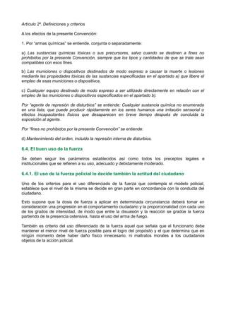 Artículo 2º. Definiciones y criterios
A los efectos de la presente Convención:
1. Por “armas químicas” se entiende, conjunta o separadamente:
a) Las sustancias químicas tóxicas o sus precursores, salvo cuando se destinen a fines no
prohibidos por la presente Convención, siempre que los tipos y cantidades de que se trate sean
compatibles con esos fines.
b) Las municiones o dispositivos destinados de modo expreso a causar la muerte o lesiones
mediante las propiedades tóxicas de las sustancias especificadas en el apartado a) que libere el
empleo de esas municiones o dispositivos.
c) Cualquier equipo destinado de modo expreso a ser utilizado directamente en relación con el
empleo de las municiones o dispositivos especificados en el apartado b).
Por “agente de represión de disturbios” se entiende: Cualquier sustancia química no enumerada
en una lista, que puede producir rápidamente en los seres humanos una irritación sensorial o
efectos incapacitantes físicos que desaparecen en breve tiempo después de concluida la
exposición al agente.
Por “fines no prohibidos por la presente Convención” se entiende:
d) Mantenimiento del orden, incluido la represión interna de disturbios.
6.4. El buen uso de la fuerza
Se deben seguir los parámetros establecidos así como todos los preceptos legales e
institucionales que se refieren a su uso, adecuado y debidamente moderado.
6.4.1. El uso de la fuerza policial lo decide también la actitud del ciudadano
Uno de los criterios para el uso diferenciado de la fuerza que contempla el modelo policial,
establece que el nivel de la misma se decide en gran parte en concordancia con la conducta del
ciudadano.
Esto supone que la dosis de fuerza a aplicar en determinada circunstancia deberá tomar en
consideración una progresión en el comportamiento ciudadano y la proporcionalidad con cada uno
de los grados de intensidad, de modo que entre la disuasión y la reacción se gradúe la fuerza
partiendo de la presencia ostensiva, hasta el uso del arma de fuego.
También es criterio del uso diferenciado de la fuerza aquel que señala que el funcionario debe
mantener el menor nivel de fuerza posible para el logro del propósito y el que determina que en
ningún momento debe haber daño físico innecesario, ni maltratos morales a los ciudadanos
objetos de la acción policial.
 