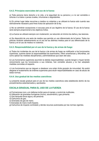 6.4.2. Principios esenciales del uso de la fuerza
a) Toda persona tiene derecho a la vida, a la seguridad de su persona y a no ser sometida a
torturas ni a tratos o penas crueles, inhumanas o degradantes.
b) En primer lugar debe recurrirse a medios no violentos y se utilizará la fuerza solo cuando sea
estrictamente necesario para fines lícitos de aplicación de la ley.
c) No se admitirán excepciones ni excusas para el uso ilegítimo de la fuerza. El uso de la fuerza
será siempre proporcional a los objetivos lícitos.
d) La fuerza se utilizará siempre con moderación; se reducirán al mínimo los daños y las lesiones.
e) Se dispondrá de una serie de medios que permita un uso diferenciado de la fuerza. Todos los
policías recibirán adiestramiento en el uso de los distintos medios para el uso diferenciado de la
fuerza y en el uso de medios no violentos.
6.4.3. Responsabilidad por el uso de la fuerza y de armas de fuego
a) Todos los incidentes de uso de la fuerza o de armas de fuego se notificarán a los funcionarios
superiores, quienes tienen la responsabilidad de examinarlos, inferir enseñanzas y difundirlas, así
como aplicar las medidas disciplinarias y administrativas que sean del caso.
b) Los funcionarios superiores asumirán la debida responsabilidad, cuando tengan o hayan tenido
conocimiento que los funcionarios a sus órdenes, han cometido abusos y no han adoptado
medidas concretas al respecto.
c) Los funcionarios que se nieguen a obedecer una orden ilícita gozarán de inmunidad. No podrá
alegarse el acatamiento de órdenes superiores para eludir responsabilidades en caso de abuso de
estas normas.
6.4.4. Uso gradual de los medios coercitivos
La presente escala gradual para el uso de los medios coercitivos esta establecida dentro de los
procedimientos estandarizados y aprobados.
ESCALA GRADUAL PARA EL USO DE LA FUERZA
a) Formaciones (con y sin defensa tonfa) para el manejo y control de multitudes.
b) Utilización de granadas fumígenas (humo), aturdimiento y gas pimienta.
c) Uso tanqueta lanza agua y de personal.
d) Cartuchos de gas.
e) Granadas de gas de mano.
f) Granadas de mano multi-impacto.
g) Cartuchos de impacto controlado y demás recursos autorizados por las normas vigentes.
 