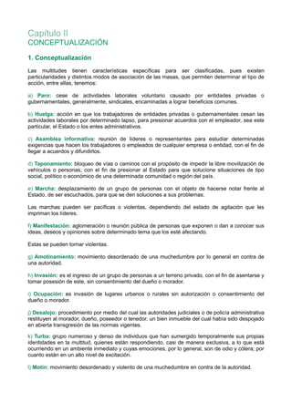 Capítulo II
CONCEPTUALIZACIÓN
1. Conceptualización
Las multitudes tienen características específicas para ser clasificadas, pues existen
particularidades y distintos modos de asociación de las masas, que permiten determinar el tipo de
acción, entre ellas, tenemos:
a) Paro: cese de actividades laborales voluntario causado por entidades privadas o
gubernamentales, generalmente, sindicales, encaminadas a lograr beneficios comunes.
b) Huelga: acción en que los trabajadores de entidades privadas o gubernamentales cesan las
actividades laborales por determinado lapso, para presionar acuerdos con el empleador, sea este
particular, el Estado o los entes administrativos.
c) Asamblea informativa: reunión de líderes o representantes para estudiar determinadas
exigencias que hacen los trabajadores o empleados de cualquier empresa o entidad, con el fin de
llegar a acuerdos y difundirlos.
d) Taponamiento: bloqueo de vías o caminos con el propósito de impedir la libre movilización de
vehículos o personas, con el fin de presionar al Estado para que solucione situaciones de tipo
social, político o económico de una determinada comunidad o región del país.
e) Marcha: desplazamiento de un grupo de personas con el objeto de hacerse notar frente al
Estado, de ser escuchados, para que se den soluciones a sus problemas.
Las marchas pueden ser pacíficas o violentas, dependiendo del estado de agitación que les
impriman los líderes.
f) Manifestación: aglomeración o reunión pública de personas que exponen o dan a conocer sus
ideas, deseos y opiniones sobre determinado tema que los esté afectando.
Estas se pueden tornar violentas.
g) Amotinamiento: movimiento desordenado de una muchedumbre por lo general en contra de
una autoridad.
h) Invasión: es el ingreso de un grupo de personas a un terreno privado, con el fin de asentarse y
tomar posesión de este, sin consentimiento del dueño o morador.
i) Ocupación: es invasión de lugares urbanos o rurales sin autorización o consentimiento del
dueño o morador.
j) Desalojo: procedimiento por medio del cual las autoridades judiciales o de policía administrativa
restituyen al morador, dueño, poseedor o tenedor, un bien inmueble del cual había sido despojado
en abierta transgresión de las normas vigentes.
k) Turba: grupo numeroso y denso de individuos que han sumergido temporalmente sus propias
identidades en la multitud, quienes están respondiendo, casi de manera exclusiva, a lo que está
ocurriendo en un ambiente inmediato y cuyas emociones, por lo general, son de odio y cólera; por
cuanto están en un alto nivel de excitación.
l) Motín: movimiento desordenado y violento de una muchedumbre en contra de la autoridad.
 