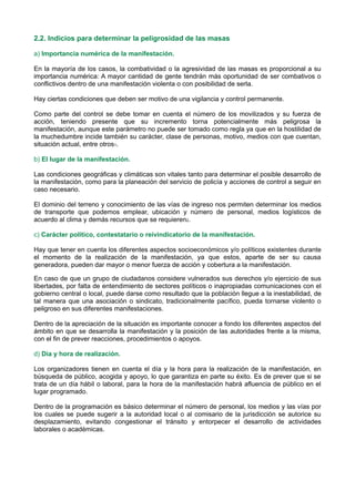 2.2. Indicios para determinar la peligrosidad de las masas
a) Importancia numérica de la manifestación.
En la mayoría de los casos, la combatividad o la agresividad de las masas es proporcional a su
importancia numérica: A mayor cantidad de gente tendrán más oportunidad de ser combativos o
conflictivos dentro de una manifestación violenta o con posibilidad de serla.
Hay ciertas condiciones que deben ser motivo de una vigilancia y control permanente.
Como parte del control se debe tomar en cuenta el número de los movilizados y su fuerza de
acción, teniendo presente que su incremento torna potencialmente más peligrosa la
manifestación, aunque este parámetro no puede ser tomado como regla ya que en la hostilidad de
la muchedumbre incide también su carácter, clase de personas, motivo, medios con que cuentan,
situación actual, entre otros1.
b) El lugar de la manifestación.
Las condiciones geográficas y climáticas son vitales tanto para determinar el posible desarrollo de
la manifestación, como para la planeación del servicio de policía y acciones de control a seguir en
caso necesario.
El dominio del terreno y conocimiento de las vías de ingreso nos permiten determinar los medios
de transporte que podemos emplear, ubicación y número de personal, medios logísticos de
acuerdo al clima y demás recursos que se requieren2.
c) Carácter político, contestatario o reivindicatorio de la manifestación.
Hay que tener en cuenta los diferentes aspectos socioeconómicos y/o políticos existentes durante
el momento de la realización de la manifestación, ya que estos, aparte de ser su causa
generadora, pueden dar mayor o menor fuerza de acción y cobertura a la manifestación.
En caso de que un grupo de ciudadanos considere vulnerados sus derechos y/o ejercicio de sus
libertades, por falta de entendimiento de sectores políticos o inapropiadas comunicaciones con el
gobierno central o local, puede darse como resultado que la población llegue a la inestabilidad, de
tal manera que una asociación o sindicato, tradicionalmente pacífico, pueda tornarse violento o
peligroso en sus diferentes manifestaciones.
Dentro de la apreciación de la situación es importante conocer a fondo los diferentes aspectos del
ámbito en que se desarrolla la manifestación y la posición de las autoridades frente a la misma,
con el fin de prever reacciones, procedimientos o apoyos.
d) Día y hora de realización.
Los organizadores tienen en cuenta el día y la hora para la realización de la manifestación, en
búsqueda de público, acogida y apoyo, lo que garantiza en parte su éxito. Es de prever que si se
trata de un día hábil o laboral, para la hora de la manifestación habrá afluencia de público en el
lugar programado.
Dentro de la programación es básico determinar el número de personal, los medios y las vías por
los cuales se puede sugerir a la autoridad local o al comisario de la jurisdicción se autorice su
desplazamiento, evitando congestionar el tránsito y entorpecer el desarrollo de actividades
laborales o académicas.
 