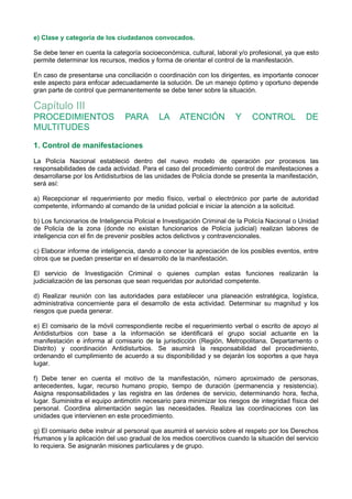 e) Clase y categoría de los ciudadanos convocados.
Se debe tener en cuenta la categoría socioeconómica, cultural, laboral y/o profesional, ya que esto
permite determinar los recursos, medios y forma de orientar el control de la manifestación.
En caso de presentarse una conciliación o coordinación con los dirigentes, es importante conocer
este aspecto para enfocar adecuadamente la solución. De un manejo óptimo y oportuno depende
gran parte de control que permanentemente se debe tener sobre la situación.
Capítulo III
PROCEDIMIENTOS PARA LA ATENCIÓN Y CONTROL DE
MULTITUDES
1. Control de manifestaciones
La Policía Nacional estableció dentro del nuevo modelo de operación por procesos las
responsabilidades de cada actividad. Para el caso del procedimiento control de manifestaciones a
desarrollarse por los Antidisturbios de las unidades de Policía donde se presenta la manifestación,
será así:
a) Recepcionar el requerimiento por medio físico, verbal o electrónico por parte de autoridad
competente, informando al comando de la unidad policial e iniciar la atención a la solicitud.
b) Los funcionarios de Inteligencia Policial e Investigación Criminal de la Policía Nacional o Unidad
de Policía de la zona (donde no existan funcionarios de Policía judicial) realizan labores de
inteligencia con el fin de prevenir posibles actos delictivos y contravencionales.
c) Elaborar informe de inteligencia, dando a conocer la apreciación de los posibles eventos, entre
otros que se puedan presentar en el desarrollo de la manifestación.
El servicio de Investigación Criminal o quienes cumplan estas funciones realizarán la
judicialización de las personas que sean requeridas por autoridad competente.
d) Realizar reunión con las autoridades para establecer una planeación estratégica, logística,
administrativa concerniente para el desarrollo de esta actividad. Determinar su magnitud y los
riesgos que pueda generar.
e) El comisario de la móvil correspondiente recibe el requerimiento verbal o escrito de apoyo al
Antidisturbios con base a la información se identificará el grupo social actuante en la
manifestación e informa al comisario de la jurisdicción (Región, Metropolitana, Departamento o
Distrito) y coordinación Antidisturbios. Se asumirá la responsabilidad del procedimiento,
ordenando el cumplimiento de acuerdo a su disponibilidad y se dejarán los soportes a que haya
lugar.
f) Debe tener en cuenta el motivo de la manifestación, número aproximado de personas,
antecedentes, lugar, recurso humano propio, tiempo de duración (permanencia y resistencia).
Asigna responsabilidades y las registra en las órdenes de servicio, determinando hora, fecha,
lugar. Suministra el equipo antimotín necesario para minimizar los riesgos de integridad física del
personal. Coordina alimentación según las necesidades. Realiza las coordinaciones con las
unidades que intervienen en este procedimiento.
g) El comisario debe instruir al personal que asumirá el servicio sobre el respeto por los Derechos
Humanos y la aplicación del uso gradual de los medios coercitivos cuando la situación del servicio
lo requiera. Se asignarán misiones particulares y de grupo.
 