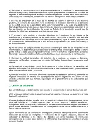 h) Se iniciará el desplazamiento hacia el punto establecido de la manifestación, extremando las
medidas de seguridad y determinando las rutas rápidas y seguras que posea la zona, con el fin de
llegar en el menor tiempo posible. El desplazamiento del personal se debe hacer en los vehículos
adecuados para su transporte, conservando las medidas de seguridad en los desplazamientos.
i) Una vez se encuentren en el lugar de los hechos se ubicará el personal a una distancia
prudente, el comisario del escuadrón móvil antidisturbios o de sección coordina con el comisario
de la unidad policial de la jurisdicción para recibir instrucciones y dar inicio al procedimiento
liderado por la Antidisturbios, quienes determinarán las actuaciones establecidas a ejecutar. Si no
hay participación de la Antidisturbios la unidad de Policía de la jurisdicción actuará bajo la
dirección del oficial más antiguo que se encuentre en el lugar.
j) El comisario debe analizar la situación, identificar las intenciones de los líderes de la
manifestación y el comportamiento de los participantes, para tomar la decisión más indicada
agotando el recurso del diálogo en todo momento para concertar y lograr acuerdos que garanticen
un buen desarrollo de la manifestación si está autorizada o para inducirlos a su no realización por
no estar autorizada.
k) Por el cambio de comportamiento de pacífico a violento por parte de los integrantes de la
manifestación, es deber Institucional restablecer el orden público en los lugares donde se altere
por tal motivo se debe ejecutar el procedimiento de control de disturbios, respetando los Derechos
Humanos y buscando restablecer la tranquilidad del lugar donde se desarrolla la manifestación.
l) Controlar la multitud generadora del disturbio, de lo contrario se procede a disolverla,
respetando los Derechos Humanos, con los medios de Policía y de acuerdo con la normativa legal
vigente.
m) Se realizará el seguimiento con el fin de preservar el orden, la libertad de expresión y el
ejercicio de los derechos de los manifestantes hasta la finalización del evento, garantizando el
derecho constitucional de los ciudadanos.
n) Una vez finalizado el servicio se procederá a constatar novedades de personal y elementos de
logística, elaborando el informe final correspondiente dejando registrados los apoyos de las
unidades policiales, con sus mandos, copartícipes en el procedimiento y las actuaciones que
realizaron.
2. Control de disturbios
Las actividades que se deben realizar para ejecutar el procedimiento de control de disturbios, son:
a) El funcionario policial recibe el requerimiento verbal o escrito, informa a sus superiores e inicia
la atención del servicio.
b) Antes de ejecutar el plan, se debe hacer un análisis sobre la cantidad de personas que hacen
parte del disturbio, su condición (mujeres, niños, ancianos, enfermos, inválidos, estudiantes,
trabajadores, entre otros) y en lo posible realizar las coordinaciones necesarias para establecer si
portan armas, explosivos o elementos con los cuales puedan causar daños. Valorar la situación y
ubicar rutas de dispersión.
c) Los funcionarios de las secciones de Investigación Criminal e Inteligencia Policial coordinan la
realización de labores de inteligencia y verificación de los lugares afectados, tratando de
establecer o identificar a los líderes del disturbio; así como recolectar la información
correspondiente a posibles actos delictivos e infiltraciones de personas con vínculos de grupos
armados ilegales.
 