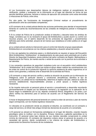 d) Los funcionarios que desempeñan labores de inteligencia realizan el procedimiento de
verificación, análisis y evaluación de la información en el lugar del disturbio en forma tal que
permita identificar personas, factores e indicios de ejecución de conductas como actos terroristas
o infracciones de Policía, entre otros.
Por otra parte, los funcionarios de Investigación Criminal realizan el procedimiento de
judicialización ante las autoridades competentes.
e) El comisario de la unidad policial efectúa las acciones pertinentes para atender el requerimiento
teniendo en cuenta las recomendaciones de las unidades de inteligencia policial e investigación
criminal.
f) Si la unidad de Policía de la jurisdicción analiza el disturbio y descarta todos los ámbitos de
riesgo, considera que no es necesario el apoyo del Antidisturbios y puede asumir su control con
recursos propios, con el óptimo desarrollo de los protocolos de seguridad y procedimientos
definidos para dicha actividad, actuará de tal manera que restablezca el orden público en el lugar
afectado.
g) La unidad policial solicita la intervención para el control del disturbio al grupo especializado
Antidisturbios en concordancia con los criterios establecidos y situación actual del evento.
h) Una vez agotados los anteriores pasos y si efectivamente se requiere el apoyo del Escuadrón
Móvil Antidisturbios “Antidisturbios”, el desplazamiento de este grupo será autorizado por el señor
Director de Seguridad Ciudadana, previa solicitud del señor comisario de Región, Metropolitana o
Departamento de Policía, de manera escrita o verbal de acuerdo con la premura de la actividad a
ser atendida.
i) Los comandos operativos de seguridad ciudadana junto con el escuadrón móvil antidisturbios
“Antidisturbios” de la unidad de Policía que recibe el apoyo deben realizar las coordinaciones con
los entes de control de la jurisdicción logrando la oportuna asistencia de estos organismos en el
sector como garantes y veedores ante el desarrollo de la actividad de Policía.
j) El comisario a cargo del servicio verifica y analiza la situación de acuerdo con la información de
inteligencia sobre el particular (terreno y condiciones atmosféricas) identifica el tipo de
manifestación y la calidad de los manifestantes, determina el objetivo del plan, elabora la orden de
servicios estableciendo responsabilidades precisas y prevé apoyos y medios logísticos
necesarios.
k) Se imparte instrucción al personal sobre el servicio o procedimiento a desarrollar recordando
permanentemente el respeto por los Derechos Humanos y la regulación en la aplicación de la
fuerza según lo establecido por la Ley, dejando constancia fílmica, fotográfica o en actas y por
último verifica los elementos para el servicio de acuerdo con el Reglamento del Servicio de
Policía.
l) Iniciar el desplazamiento del personal teniendo en cuenta la orden de servicios o plan de marcha
según corresponda, con los medios logísticos necesarios.
m) Ubicados en la jurisdicción donde se presenta el disturbio, se coordinará con el comisario a
cargo del servicio y el oficial más antiguo tomará las decisiones de acuerdo a lo concertado.
n) El personal se ubicará en formaciones estratégicas en el lugar del disturbio, creando impacto
psicológico sobre la multitud, con la disciplina, firmeza, tolerancia y gallardía aprendidas en la
instrucción. El personal actúa bajo órdenes de sus mandos naturales conservando la unidad
mínima de intervención. El comisario del dispositivo ordena ubicar el personal de acuerdo a la
necesidad del servicio, dando cumplimiento a los criterios de empleo del Antidisturbios y
preservando los Derechos Humanos de los ciudadanos.
 
