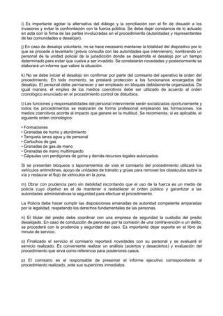 i) Es importante agotar la alternativa del diálogo y la conciliación con el fin de disuadir a los
invasores y evitar la confrontación con la fuerza pública. Se debe dejar constancia de lo actuado
en acta con la firma de las partes involucradas en el procedimiento (autoridades y representantes
de las comunidades a desalojar).
j) En caso de desalojo voluntario, no se hace necesario mantener la totalidad del dispositivo por lo
que se procede a levantarlo (previa consulta con las autoridades que intervienen), nombrando un
personal de la unidad policial de la jurisdicción donde se desarrolla el desalojo por un tiempo
determinado para evitar que vuelva a ser invadido. Se constatarán novedades y posteriormente se
elaborará un informe que valore la situación.
k) No se debe iniciar el desalojo sin confirmar por parte del comisario del operativo la orden del
procedimiento. En todo momento, se prestará protección a los funcionarios encargados del
desalojo. El personal debe permanecer y ser empleado en bloques debidamente organizados. De
igual manera, el empleo de los medios coercitivos debe ser utilizado de acuerdo al orden
cronológico enunciado en el procedimiento control de disturbios.
l) Las funciones y responsabilidades del personal interviniente serán socializadas oportunamente y
todos los procedimientos se realizarán de forma profesional empleando las formaciones, los
medios coercitivos acorde al impacto que genere en la multitud. Se recomienda, si es aplicable, el
siguiente orden cronológico:
• Formaciones
• Granadas de humo y aturdimiento
• Tanqueta lanza agua y de personal
• Cartuchos de gas
• Granadas de gas de mano
• Granadas de mano multiimpacto
• Cápsulas con perdigones de goma y demás recursos legales autorizados.
Si se presentan bloqueos o taponamientos de vías el comisario del procedimiento utilizará los
vehículos antimotines, apoyo de unidades de tránsito y grúas para remover los obstáculos sobre la
vía y restaurar el flujo de vehículos en la zona.
m) Obrar con prudencia pero sin debilidad recordando que el uso de la fuerza es un medio de
policía cuyo objetivo es el de mantener o restablecer el orden público y garantizar a las
autoridades administrativas la seguridad para efectuar el procedimiento.
La Policía debe hacer cumplir las disposiciones emanadas de autoridad competente amparadas
por la legalidad, respetando los derechos fundamentales de las personas.
n) El titular del predio debe coordinar con una empresa de seguridad la custodia del predio
desalojado. En caso de conducción de personas por la comisión de una contravención o un delito,
se procederá con la prudencia y seguridad del caso. Es importante dejar soporte en el libro de
minuta de servicio.
o) Finalizado el servicio el comisario reportará novedades con su personal y se evaluará el
servicio realizado. Es conveniente realizar un análisis (aciertos y desaciertos) y evaluación del
procedimiento que sirva como referencia para posteriores casos.
p) El comisario es el responsable de presentar el informe ejecutivo correspondiente al
procedimiento realizado, ante sus superiores inmediatos.
 