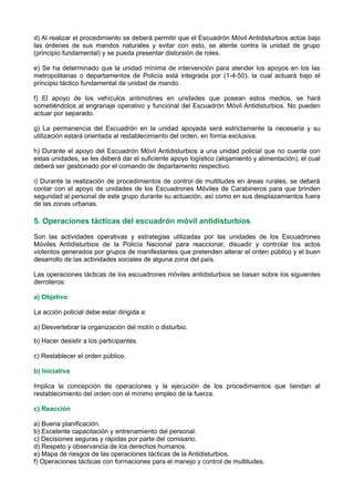 d) Al realizar el procedimiento se deberá permitir que el Escuadrón Móvil Antidisturbios actúe bajo
las órdenes de sus mandos naturales y evitar con esto, se atente contra la unidad de grupo
(principio fundamental) y se pueda presentar distorsión de roles.
e) Se ha determinado que la unidad mínima de intervención para atender los apoyos en los las
metropolitanas o departamentos de Policía está integrada por (1-4-50), la cual actuará bajo el
principio táctico fundamental de unidad de mando.
f) El apoyo de los vehículos antimotines en unidades que posean estos medios, se hará
sometiéndolos al engranaje operativo y funcional del Escuadrón Móvil Antidisturbios. No pueden
actuar por separado.
g) La permanencia del Escuadrón en la unidad apoyada será estrictamente la necesaria y su
utilización estará orientada al restablecimiento del orden, en forma exclusiva.
h) Durante el apoyo del Escuadrón Móvil Antidisturbios a una unidad policial que no cuente con
estas unidades, se les deberá dar el suficiente apoyo logístico (alojamiento y alimentación), el cual
deberá ser gestionado por el comando de departamento respectivo.
i) Durante la realización de procedimientos de control de multitudes en áreas rurales, se deberá
contar con el apoyo de unidades de los Escuadrones Móviles de Carabineros para que brinden
seguridad al personal de este grupo durante su actuación, así como en sus desplazamientos fuera
de las zonas urbanas.
5. Operaciones tácticas del escuadrón móvil antidisturbios
Son las actividades operativas y estrategias utilizadas por las unidades de los Escuadrones
Móviles Antidisturbios de la Policía Nacional para reaccionar, disuadir y controlar los actos
violentos generados por grupos de manifestantes que pretenden alterar el orden público y el buen
desarrollo de las actividades sociales de alguna zona del país.
Las operaciones tácticas de los escuadrones móviles antidisturbios se basan sobre los siguientes
derroteros:
a) Objetivo
La acción policial debe estar dirigida a:
a) Desvertebrar la organización del motín o disturbio.
b) Hacer desistir a los participantes.
c) Restablecer el orden público.
b) Iniciativa
Implica la concepción de operaciones y la ejecución de los procedimientos que tiendan al
restablecimiento del orden con el mínimo empleo de la fuerza.
c) Reacción
a) Buena planificación.
b) Excelente capacitación y entrenamiento del personal.
c) Decisiones seguras y rápidas por parte del comisario.
d) Respeto y observancia de los derechos humanos.
e) Mapa de riesgos de las operaciones tácticas de la Antidisturbios.
f) Operaciones tácticas con formaciones para el manejo y control de multitudes.
 