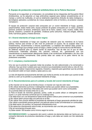 6. Equipo de protección corporal antidisturbios de la Policía Nacional
Pensando en la seguridad, en el bienestar y la comodidad de los integrantes del Escuadrón Móvil
Antidisturbios, se ha adquirido un traje antimotines especial para realizar procedimientos en el
manejo y control de multitudes, el cual es totalmente ergonómico (Estudio de datos biológicos y
tecnológicos aplicados a problemas de mutua adaptación entre el hombre y el protector corporal
“armadura”).
El equipo de protección corporal está compuesto por un overol retardante al fuego, guantes,
pasamontañas, botas media caña, equipo protector de golpes compuesto por un casco, protector
pectoral, protector de brazos, antebrazos, dorso de la mano, cadera, coxis, muslos, rodilla, tibia,
peroné, empeine y protector de genitales. Chalecos porta cartuchos, máscara antigás, defensa
tonfa, fusil lanza gases y medios técnicos.
6.1. Overol retardante al fuego (color negro)
Los overoles retardantes al fuego son aquellos de dotación para los miembros de la fuerza
pública, hechos para brindar un alto nivel de protección al usuario. No se aceptan telas con
revestimientos, recubrimientos o tinturas superficiales. La totalidad del material debe poseer la
propiedad ignífuga (que protege contra el fuego) y deben cumplir la norma técnica del Ministerio
de Defensa especial para su diseño donde se especifica: Tipo de tela con el que se debe
confeccionar, materiales utilizados, hilo, parches, costuras, etc., garantizando que sus
características no experimenten alteraciones debido a las condiciones ambientales o de uso a las
que son sometidos normalmente. Esta prenda debe ser usada en la parte interna de los
protectores corporales.
6.1.1. Limpieza y mantenimiento
Una vez que la prenda ha superado todas las pruebas, ha sido seleccionada y ha comenzado a
utilizarse, hay que tener cuidado para que conserve sus propiedades durante toda su vida útil. Así,
es necesario realizar inspecciones regulares, limpiarla y repararla para garantizar que las prendas
de protección estén en buen estado y aptas para su uso.
La vida útil depende exclusivamente del trato que reciba la prenda; es de saber que cuando la tela
pierda su color ya ha perdido su propiedad retardante al fuego.
6.1.2. Recomendaciones para el cuidado y lavado del overol retardante al fuego
a) No mezclar con la ropa de la familia al lavar, ni mezclar con ropa de color claro.
b) No utilizar elementos químicos ni detergentes fuertes que puedan alterar sus propiedades.
c) Retirar todos los elementos inflamables del overol que puedan servir como combustible.
d) La prenda debe ser lavada antes de su uso.
e) Para el lavado de manchas grasosas, puños, cuello se puede utilizar un detergente común
suave o un quita manchas comercial que no contenga cloro.
f) Se debe lavar con una temperatura hasta de 60 grados Celsius para conservar sus propiedades.
g) No utilizar jabón porque deja una película en la tela.
h) No utilizar cloro porque debilita la propiedad de retardante al fuego generando pérdida de color.
i) No utilizar suavizantes porque generan una película sobre la tela convirtiéndose en combustible.
j) Se debe secar a la sombra, sin exponerlo directamente al sol.
k) No aplanchar directamente sobre la tela, se recomienda usar una tela para protegerlo.
l) No se recomienda el lavado seco.
m) Debe resistir 180 lavados como mínimo según la norma.
RECOMENDACIONES: La reparación del overol o adición de elementos debe ser hecha por una
compañía fabricante de productos retardantes al fuego y solo debe ser cosido con hilo retardante
al fuego.
 