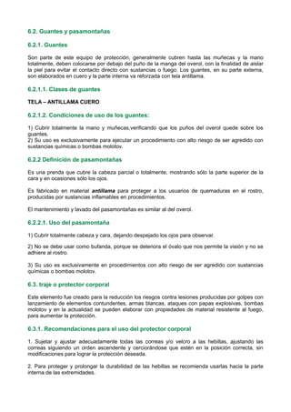 6.2. Guantes y pasamontañas
6.2.1. Guantes
Son parte de este equipo de protección, generalmente cubren hasta las muñecas y la mano
totalmente, deben colocarse por debajo del puño de la manga del overol, con la finalidad de aislar
la piel para evitar el contacto directo con sustancias o fuego. Los guantes, en su parte externa,
son elaborados en cuero y la parte interna va reforzada con tela antillama.
6.2.1.1. Clases de guantes
TELA – ANTILLAMA CUERO
6.2.1.2. Condiciones de uso de los guantes:
1) Cubrir totalmente la mano y muñecas,verificando que los puños del overol quede sobre los
guantes.
2) Su uso es exclusivamente para ejecutar un procedimiento con alto riesgo de ser agredido con
sustancias químicas o bombas molotov.
6.2.2 Definición de pasamontañas
Es una prenda que cubre la cabeza parcial o totalmente, mostrando sólo la parte superior de la
cara y en ocasiones sólo los ojos.
Es fabricado en material antillama para proteger a los usuarios de quemaduras en el rostro,
producidas por sustancias inflamables en procedimientos.
El mantenimiento y lavado del pasamontañas es similar al del overol.
6.2.2.1. Uso del pasamontaña
1) Cubrir totalmente cabeza y cara, dejando despejado los ojos para observar.
2) No se debe usar como bufanda, porque se deteriora el óvalo que nos permite la visión y no se
adhiere al rostro.
3) Su uso es exclusivamente en procedimientos con alto riesgo de ser agredido con sustancias
químicas o bombas molotov.
6.3. traje o protector corporal
Este elemento fue creado para la reducción los riesgos contra lesiones producidas por golpes con
lanzamiento de elementos contundentes, armas blancas, ataques con papas explosivas, bombas
molotov y en la actualidad se pueden elaborar con propiedades de material resistente al fuego,
para aumentar la protección.
6.3.1. Recomendaciones para el uso del protector corporal
1. Sujetar y ajustar adecuadamente todas las correas y/o velcro a las hebillas, ajustando las
correas siguiendo un orden ascendente y cerciorándose que estén en la posición correcta, sin
modificaciones para lograr la protección deseada.
2. Para proteger y prolongar la durabilidad de las hebillas se recomienda usarlas hacia la parte
interna de las extremidades.
 