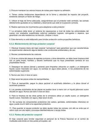 3. Procure mantener los velcros limpios de motas para mejorar su adhesión.
4. Tienen ciertas limitaciones dependiendo de la forma y velocidad de impacto del proyectil,
existiendo siempre un factor de riesgo.
5. Utilizar el traje de forma adecuada, asegurándose que el protector esté centrado, las correas
debidamente ajustadas en su totalidad y observando que esté en la posición correcta.
6. Realice ejercicios de movimientos para adaptarse a este protector.
7. La armadura debe tener un sistema de caparazones a nivel de todas las extremidades del
cuerpo con acabados superficiales externos grabados rugosos, corrugados o ásperos, que
garanticen una alta resistencia a la tracción, choque o rotura.
8. Este elemento no está elaborado para brindar protección contra proyectiles balísticos.
6.3.2. Mantenimiento del traje protector corporal
1. Efectuar limpieza diaria del traje corporal “(armadura)” para garantizar que sus características
no experimenten alteración alguna debido a las condiciones ambientales y de uso.
2. Revisar constantemente las costuras.
3. Si se es víctima del ataque de agentes químicos u otros elementos, se debe hacer limpieza total
con un paño limpio, húmedo y secarlo verificando que no haya presentado cambios en sus
propiedades físicas.
4. Despegue las placas (dorsal y pectoral) para limpiarlas utilizando un cepillo y un detergente
líquido suave mezclado con agua; no sumerja en agua estas placas, ni los protectores de las
extremidades superiores.
5. Nunca use cloro ni lave en seco.
6. Deje secar las piezas antes de reensamblarlas.
7. Para el reensamble, pegue la placa pectoral al acolchado delantero y la placa dorsal al
acolchado posterior.
8. Los paneles acolchados de las placas se pueden lavar a mano con un líquido jabonoso suave
disuelto en agua. Nunca use cloro ni lave en seco.
9. Para la limpieza de las otras partes de la armadura utilice un cepillo suave, un detergente
líquido suave, mezclado con agua y deje secar al aire.
10. No sumerja los componentes protectores (de cadera, genitales, extremidades inferiores) en
agua, puede ocurrir daño a la capacidad protectora.
11. Para guardar el equipo protector se debe ajustar todas las correas, con ello se evita que el
velcro roce con otro tejido y provoque deshilachaduras o recoja motas.
6.3.3. Partes del protector corporal
El traje corporal para brindar seguridad al personal de la Policía Nacional en el control de
multitudes está divido en tres partes principales, así:
 