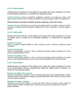 6.3.3.1. Parte superior
Diseñada para la protección contra golpes en las partes del cuerpo ubicadas en el tronco
y extremidades superiores y lo conforman las siguientes partes:
Protector Pectoral. Hecho en polietileno moldeado a inyección, con correas en velcro, color
negro. Posee una lámina EVA forrada y acolchada. Disminuye el golpe en 98%. Se subdivide en:
Pectoral, Dorsal y de hombro, protector de brazo, antebrazo y dorso de la mano.
Protector de brazo. Recubierto con dos forros de poliéster. Hecho en carbono, correas en velcro,
membrana acolchada buena articulación protege todo el brazo, antebrazo y codo de golpes y
lesiones.
6.3.3.2. Parte media
Diseñada para la protección contra golpes en las partes del cuerpo ubicadas en la zona
de cadera, pelvis y muslos de los miembros inferiores y lo conforman las siguientes
partes:
Protector de muslos.
Hecho en carbono, acoples flexibles en nylon, correas en velcro, membrana acolchada, buena
articulación.
Protector de Genitales.
Hecho en policarbonato, correas en velcro, membrana acolchada, platina protectora en la zona
genital, acoples flexibles en nylon.
Protector de cadera y coxis.
Hecho en policarbonato, correas en velcro, membrana acolchada, platina protectora en la parte
del coxis, tiene acoples flexibles en nylon, posee una ovilla ajustable a la cintura del usuario.
6.3.3.3. Parte inferior
Diseñada para la protección contra golpes en las partes del cuerpo ubicadas en la zona
de las extremidades inferiores, especialmente desde las rodillas hasta el empeine y lo
conforman las siguientes partes:
Protector de rodillas, tibia y peroné.
Hecho en policarbonato, correas en velcro, membrana acolchada, tiene acoples flexibles en nylon,
recubierto con forros de poliéster, protege toda extremidad inferior, parte ósea de la tibia y peroné
contra los golpes y lesiones.
Protector de tobillos y empeine.
Recubierto con forros de poliéster a la altura del tobillo, hecho en carbono, posee correas en
velcro ajustable al tobillo, es ergonómico y anatómico, lo que permite la protección contra los
golpes y lesiones.
 