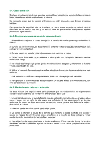 6.4. Casco antimotín
Diseñado en policarbonato lo que garantiza su durabilidad y resistencia reduciendo la amenaza de
lesión causada por golpes propinados en la cabeza.
Es necesario anotar que los cascos antimotines no están diseñados para brindar protección
balística.
Para garantizar la seguridad total de la cabeza, el casco posee un protector parietal, cervical
elaborado en un plástico tipo ABS y un escudo facial en policarbonato transparente, algunos
poseen una rejilla metálica.
6.4.1. Recomendaciones para uso del casco antimotín
1. Ajuste el barboquejo con la correa de sujeción al tamaño del maxilar para mayor adhesión a la
cabeza.
2. Durante los procedimientos, se debe mantener en forma vertical el escudo protector facial, para
proteger el rostro del policial.
3. Durante su uso, no se debe retirar ninguna parte que conforma el casco.
4. Tienen ciertas limitaciones dependiendo de la forma y velocidad de impacto, existiendo siempre
un factor de riesgo.
5. No colocar sobre el piso ya que se genera fricción causando desgaste y deterioro en el material
y mala presentación del este.
6. Utilizar el casco de forma adecuada y realizar ejercicios de movimientos para adaptarse a este
protector.
7. Este elemento no está elaborado para brindar protección contra proyectiles balísticos.
8. Para proteger el escudo facial se debe guardar en un estuche de tela o un material suave, que
evite ser deteriorado o averiado.
6.4.2. Mantenimiento del casco antimotín
Se debe realizar una limpieza diaria para garantizar que sus características no experimenten
alteración alguna debido a las condiciones ambientales y de su uso:
1. Limpiar constantemente el escudo facial o mica de protección, normalmente con el uso de jabón
suave y agua, con un paño de tela suave será suficiente. Si hay algún rasguño en la mica
protectora del rostro se debe reemplazar ya que esto puede generar una falla en la visión y
provocar un accidente.
2. Frotar las partes del casco con un paño limpio y seco.
3. La correa o retención a través de la barbilla que mantiene el casco ajustado a la cabeza y
reduce los riesgos de sufrir traumas cráneo encefálicos o la muerte, se debe proteger y revisar
constantemente, especialmente, las hebillas y costuras.
4. Usar el jabón más suave para hacer la limpieza del casco. Evitar cualquier líquido de limpieza
basado en petróleo. Exponerlo a agentes de limpieza fuertes podría causar que pierda sus valores
protectores.
 