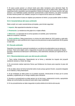 5. El casco puede parecer un artículo fuerte pero debe manejarse como elemento frágil. No
cuidarlo hace que pueda perder sus facultades protectoras por eso se debe evitar, dejarlo caer en
superficies duras y guardarlo cerca de gasolina o fluidos de limpieza, de humos nocivos o del calor
excesivo. Los materiales pueden reaccionar químicamente a estos factores y los daños causados
de esta manera pueden ser notables, aunque en la mayoría de los casos son invisibles.
6. No se debe sentar el casco en objetos que presionen el interior, ya que pueden dañar el relleno.
6.4.3. Características del casco antimotín
Debe cumplir con cuatro características principales, para brindar seguridad:
1. Impacto. Alta capacidad de absorber el choque.
2. Penetración. La resistencia ante golpe de un objeto afilado.
3. Retención. La capacidad de la correa ajustada a la barbilla, para mantenerse
atada sin romperse o estirarse.
4. Visión periférica. Debe proporcionar un mínimo de visión lateral de 105.5 grados a cada lado.
Normalmente la visión periférica de la mayoría de las personas es aproximadamente 90.25 grados
a cada lado.
6.5. Escudo antimotín
Dispositivo de protección personal consistente en una lámina de polipropileno que se apoya en
el brazo. Tiene como objeto cubrir y resguardar al usuario de una amenaza causada por objetos
lanzados, elementos de fabricación rudimentaria y otros elementos utilizados por agresores de un
disturbio.
6.5.1. Recomendaciones para uso del escudo antimotín
1. Tiene ciertas limitaciones. Dependiendo de la forma y velocidad de impacto del proyectil
existiendo siempre un factor de riesgo.
2. Es conveniente realizar ejercicios físicos que fortalezcan los brazos para soportar el peso del
escudo.
3. No se debe ubicar de forma horizontal sobre el piso porque genera fricción, causando desgaste
en el material y mala presentación.
4. Al ser empleado se debe portar en el costado izquierdo, introduciendo el brazo por la correa
ajustable y sujetándolo por el mango metálico para maniobrar.
5. Durante un procedimiento se debe apoyar con el otro brazo, sosteniendo la tonfa y apoyándolo
debajo de la almohadilla de protección para darle mayor estabilidad.
6. En los procedimientos se debe resguardar el policia detrás de la lámina del escudo.
 