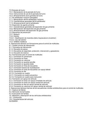 7.6 Granada de humo
7.6.1. Manipulación de la granada de humo
7.6.2. Instrucciones de uso de la granada de humo
7.6.3. Almacenamiento de la granada de humo
7.7. Kit señalizador nocturno (bengalas)
7.7.1. Manipulación del Kit señalizador nocturno
7.7.2. Características generales del kit señalizador
7.7.3. Almacenamiento del kit señalizador
7.8. Esparcidor de agente pimienta
7.8.1. Características generales del esparcidor de gas pimienta
7.8.2. Manipulación del esparcidor de gas pimienta
7.8.3. Almacenamiento del esparcidor de gas pimienta
7.9. Elementos de prevención
7.9.1. Botiquín
7.9.2. Extintor
7.9.2.1. Clasificación de incendios (letra mayúscula en el extintor)
7.9.2.2. Uso del extintor
7.9.3. Grilletes metálicos
8. Operaciones tácticas con formaciones para el control de multitudes
8.1. Unidad mínima de intervención
8.1.1 Escuadra de intervención
8.1.2. Escuadra de apoyo.
8.1.3. Escuadras de seguridad, protección, intervención y gaseadores
8.1.3. Escuadra de reserva
8.2. Formaciones para el control de multitudes
8.2.1. Formación en prevención
8.2.2. Formación en línea
8.2.3. Formación en columna
8.2.4. Formación en guardia sencilla
8.2.5. Formación en guardia doble
8.2.6. Formación en línea de escuadras
8.2.7. Formación barrera de neutralización
8.2.8. Formación en línea de escuadras con apoyo lateral
8.2.9. Formación en fila
8.2.10. Formación en cuadro
8.2.11. Formación en cuadro preventivo
8.2.12. Formación en cuadro para instrucción
8.3. Formación con apoyo de vehículo
8.3.1. Formación en línea con apoyo inmediato de vehículo.
8.3.2. Formación en línea con apoyo central de vehículo
8.3.3. Formación en fila con apoyo central de vehículo
8.3.4. Formación en columna con apoyo central de vehículo
9. Operaciones tácticas internas de los escuadrones móviles antidisturbios para el control de multitudes.
9.1. Captura de líderes
9.2. Remoción de barricadas
9.3. Evacuación de heridos.
10. Utilización y descripción de los vehículos antidisturbios
10.1. Conducción.
10.2. Características del vehículo.
GLOSARIO
 