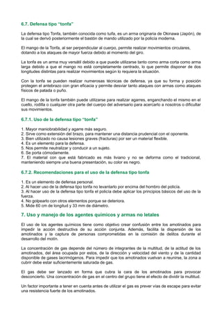 6.7. Defensa tipo “tonfa”
La defensa tipo Tonfa, también conocida como tuifa, es un arma originaria de Okinawa (Japón), de
la cual se derivó posteriormente el bastón de mando utilizado por la policía moderna.
El mango de la Tonfa, al ser perpendicular al cuerpo, permite realizar movimientos circulares,
dotando a los ataques de mayor fuerza debido al momento del giro.
La tonfa es un arma muy versátil debido a que puede utilizarse tanto como arma corta como arma
larga debido a que el mango no está completamente centrado, lo que permite disponer de dos
longitudes distintas para realizar movimientos según lo requiera la situación.
Con la tonfa se pueden realizar numerosas técnicas de defensa, ya que su forma y posición
protegen el antebrazo con gran eficacia y permite desviar tanto ataques con armas como ataques
físicos de patada o puño.
El mango de la tonfa también puede utilizarse para realizar agarres, enganchando el mismo en el
cuello, rodilla o cualquier otra parte del cuerpo del adversario para acercarlo a nosotros o dificultar
sus movimientos.
6.7.1. Uso de la defensa tipo “tonfa”
1. Mayor maniobrabilidad y agarre más seguro.
2. Sirve como extensión del brazo, para mantener una distancia prudencial con el oponente.
3. Bien utilizado no causa lesiones graves (fracturas) por ser un material flexible.
4. Es un elemento para la defensa.
5. Nos permite neutralizar y conducir a un sujeto.
6. Se porta cómodamente.
7. El material con que está fabricado es más liviano y no se deforma como el tradicional,
manteniendo siempre una buena presentación, su color es negro.
6.7.2. Recomendaciones para el uso de la defensa tipo tonfa
1. Es un elemento de defensa personal.
2. Al hacer uso de la defensa tipo tonfa no levantarlo por encima del hombro del policía.
3. Al hacer uso de la defensa tipo tonfa el policía debe aplicar los principios básicos del uso de la
fuerza.
4. No golpearlo con otros elementos porque se deteriora.
5. Mide 60 cm de longitud y 33 mm de diámetro.
7. Uso y manejo de los agentes químicos y armas no letales
El uso de los agentes químicos tiene como objetivo crear confusión entre los amotinados para
impedir la acción destructiva de su acción conjunta. Además, facilita la dispersión de los
amotinados y la captura de personas comprometidas en la comisión de delitos durante el
desarrollo del motín.
La concentración de gas depende del número de integrantes de la multitud, de la actitud de los
amotinados, del área ocupada por estos, de la dirección y velocidad del viento y de la cantidad
disponible de gases lacrimógenos. Para impedir que los amotinados vuelvan a reunirse, la zona a
cubrir debe estar suficientemente saturada de gas.
El gas debe ser lanzado en forma que cubra la cara de los amotinados para provocar
desconcierto. Una concentración de gas en el centro del grupo tiene el efecto de dividir la multitud.
Un factor importante a tener en cuenta antes de utilizar el gas es prever vías de escape para evitar
una resistencia fuerte de los amotinados.
 