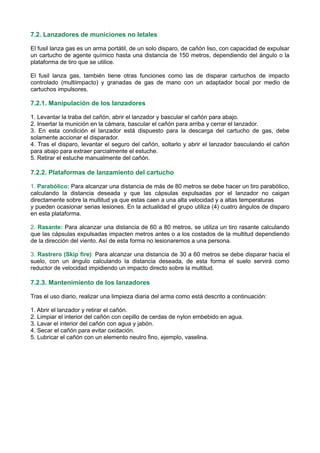 7.2. Lanzadores de municiones no letales
El fusil lanza gas es un arma portátil, de un solo disparo, de cañón liso, con capacidad de expulsar
un cartucho de agente químico hasta una distancia de 150 metros, dependiendo del ángulo o la
plataforma de tiro que se utilice.
El fusil lanza gas, también tiene otras funciones como las de disparar cartuchos de impacto
controlado (multiimpacto) y granadas de gas de mano con un adaptador bocal por medio de
cartuchos impulsores.
7.2.1. Manipulación de los lanzadores
1. Levantar la traba del cañón, abrir el lanzador y bascular el cañón para abajo.
2. Insertar la munición en la cámara, bascular el cañón para arriba y cerrar el lanzador.
3. En esta condición el lanzador está dispuesto para la descarga del cartucho de gas, debe
solamente accionar el disparador.
4. Tras el disparo, levantar el seguro del cañón, soltarlo y abrir el lanzador basculando el cañón
para abajo para extraer parcialmente el estuche.
5. Retirar el estuche manualmente del cañón.
7.2.2. Plataformas de lanzamiento del cartucho
1. Parabólico: Para alcanzar una distancia de más de 80 metros se debe hacer un tiro parabólico,
calculando la distancia deseada y que las cápsulas expulsadas por el lanzador no caigan
directamente sobre la multitud ya que estas caen a una alta velocidad y a altas temperaturas
y pueden ocasionar serias lesiones. En la actualidad el grupo utiliza (4) cuatro ángulos de disparo
en esta plataforma.
2. Rasante: Para alcanzar una distancia de 60 a 80 metros, se utiliza un tiro rasante calculando
que las cápsulas expulsadas impacten metros antes o a los costados de la multitud dependiendo
de la dirección del viento. Así de esta forma no lesionaremos a una persona.
3. Rastrero (Skip fire): Para alcanzar una distancia de 30 a 60 metros se debe disparar hacia el
suelo, con un ángulo calculando la distancia deseada, de esta forma el suelo servirá como
reductor de velocidad impidiendo un impacto directo sobre la multitud.
7.2.3. Mantenimiento de los lanzadores
Tras el uso diario, realizar una limpieza diaria del arma como está descrito a continuación:
1. Abrir el lanzador y retirar el cañón.
2. Limpiar el interior del cañón con cepillo de cerdas de nylon embebido en agua.
3. Lavar el interior del cañón con agua y jabón.
4. Secar el cañón para evitar oxidación.
5. Lubricar el cañón con un elemento neutro fino, ejemplo, vaselina.
 