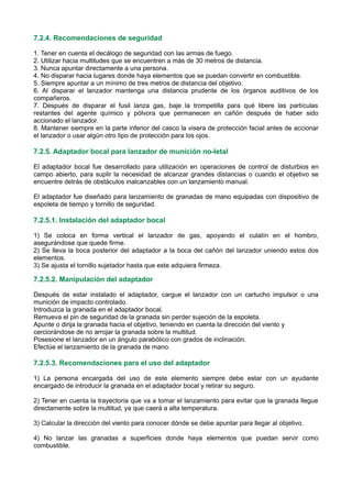 7.2.4. Recomendaciones de seguridad
1. Tener en cuenta el decálogo de seguridad con las armas de fuego.
2. Utilizar hacia multitudes que se encuentren a más de 30 metros de distancia.
3. Nunca apuntar directamente a una persona.
4. No disparar hacia lugares donde haya elementos que se puedan convertir en combustible.
5. Siempre apuntar a un mínimo de tres metros de distancia del objetivo.
6. Al disparar el lanzador mantenga una distancia prudente de los órganos auditivos de los
compañeros.
7. Después de disparar el fusil lanza gas, baje la trompetilla para qué libere las partículas
restantes del agente químico y pólvora que permanecen en cañón después de haber sido
accionado el lanzador.
8. Mantener siempre en la parte inferior del casco la visera de protección facial antes de accionar
el lanzador o usar algún otro tipo de protección para los ojos.
7.2.5. Adaptador bocal para lanzador de munición no-letal
El adaptador bocal fue desarrollado para utilización en operaciones de control de disturbios en
campo abierto, para suplir la necesidad de alcanzar grandes distancias o cuando el objetivo se
encuentre detrás de obstáculos inalcanzables con un lanzamiento manual.
El adaptador fue diseñado para lanzamiento de granadas de mano equipadas con dispositivo de
espoleta de tiempo y tornillo de seguridad.
7.2.5.1. Instalación del adaptador bocal
1) Se coloca en forma vertical el lanzador de gas, apoyando el culatín en el hombro,
asegurándose que quede firme.
2) Se lleva la boca posterior del adaptador a la boca del cañón del lanzador uniendo estos dos
elementos.
3) Se ajusta el tornillo sujetador hasta que este adquiera firmeza.
7.2.5.2. Manipulación del adaptador
Después de estar instalado el adaptador, cargue el lanzador con un cartucho impulsor o una
munición de impacto controlado.
Introduzca la granada en el adaptador bocal.
Remueva el pin de seguridad de la granada sin perder sujeción de la espoleta.
Apunte o dirija la granada hacia el objetivo, teniendo en cuenta la dirección del viento y
cerciorándose de no arrojar la granada sobre la multitud.
Posesione el lanzador en un ángulo parabólico con grados de inclinación.
Efectúe el lanzamiento de la granada de mano.
7.2.5.3. Recomendaciones para el uso del adaptador
1) La persona encargada del uso de este elemento siempre debe estar con un ayudante
encargado de introducir la granada en el adaptador bocal y retirar su seguro.
2) Tener en cuenta la trayectoria que va a tomar el lanzamiento para evitar que la granada llegue
directamente sobre la multitud, ya que caerá a alta temperatura.
3) Calcular la dirección del viento para conocer dónde se debe apuntar para llegar al objetivo.
4) No lanzar las granadas a superficies donde haya elementos que puedan servir como
combustible.
 