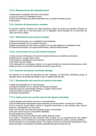 7.2.5.4. Mantenimiento del adaptador bocal
1) Desinstalar el adaptador del cañón del lanzador.
2) Lavar con agua y un detergente suave.
3) Remover los residuos de pólvora restantes con un cepillo de cerdas suaves.
4) Secar bien.
7.2.6. Cartucho de lanzamiento o impulsor
El cartucho impulsor contiene una carga propulsora capaz de arrojar una granada cilíndrica de
aluminio a través de un fusil lanza gas, con un adaptador bocal acoplado en la extremidad de
cañón del mismo calibre.
7.2.6.1. Manipulación del cartucho lanzador
1) Abra el fusil lanza gas con un adaptador bocal adaptado.
2) Cargue el lanzador con un cartucho impulsor.
3) Aloje una granada de mano retire su seguro una vez está alojada en el adaptador bocal.
4) Posicione el lanzador a un ángulo determinado y efectúe el lanzamiento.
7.2.6.2. Instrucciones de uso del cartucho lanzador
1) Antes de usar verifique que el cartucho impulsor esté seco y en óptimas condiciones.
2) Almacene en un lugar fresco y seco.
3) Evite golpes y abolladuras en el cartucho.
4) No utilice munición fallida.
5) No transporte sin el embalaje original, ni en lugares donde se incremente la temperatura como
baúles de autos, ni al aire libre directamente bajo los rayos del sol.
7.2.7. Cartucho de impacto controlado (Stinger)
Es utilizado en el control de disturbios de gran magnitud. Se denomina controlado porque el
operador está en la facultad de dirigirlo hacia un objetivo determinado.
7.2.7.1. Manipulación del cartucho de impacto controlado
1) Debe ser expulsado por un fusil lanza gas.
2) Cargue el lanzador con un cartucho de impacto controlado.
3) Apunte hacia las extremidades inferiores u objetivo determinado.
4) No accionarlo a menos de 18 metros.
5) Efectúe el lanzamiento.
7.2.7.2. Instrucciones de uso del cartucho de impacto controlado
1) Será utilizado como último recurso en un procedimiento.
2) No se debe lanzar directamente sobre personas que se encuentren a menos de 18 metros.
3) Si la munición resulta fallida, intente un segundo lanzamiento, si este también falla, retire el
cartucho y reemplácelo con uno nuevo.
4) No use munición que haya sido expuesta al agua o a humedad.
5) No usar cartuchos que se encuentren abollados.
6) Evitar golpes a la munición.
7) Verificar que la munición esté en buen estado antes de usarla.
8) El porte y transporte de este elemento debe hacerse en los compartimientos del chaleco
portacartuchos o en su defecto en su empaque original (envoltura de cartón y caneca metálica).
9) No transportar sin el embalaje original, ni en lugares donde se incremente la temperatura como
baúles de autos, ni almacenar al aire libre, directamente bajo los rayos del sol.
 