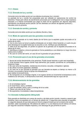 7.3.1. Clases
7.3.2. Granada de luz y sonido
Conocida como de doble acción por sus efectos al activarse (luz y sonido).
La granada de luz y sonido fue proyectada para ser utilizada en operaciones de control de
disturbios. Posee gran efecto de aturdimiento provocado por la deflagración de la carga explosiva
asociado a la intensa luminosidad que ciega la visión de los agresores por algunos segundos,
permitiendo una eficiente acción policial. Se han diseñado con adición de agentes químicos y
naturales como la pimienta.
7.3.3. Granada de sonido y pimienta
Conocida como de doble acción por sus efectos (Sonido y Gas).
7.3.4. Modo de operación para las granadas enunciadas
1. Se toma la granada en la mano diestra de tal forma que la espoleta quede encunada en la
palma de la mano.
2. Con la otra mano se toma la argolla entrelazada con el dedo índice haciendo un cuarto de giro
para desasegurar la argolla hasta que se escuche un clic. Verifique que está liberada.
3. Hale el pin de seguridad, sin perder la sujeción de la granada con la espoleta encunada en la
palma de la mano.
4. Identifique el objetivo y lance la granada en forma parabólica a una distancia no mayor de cinco
metros de la multitud.
5. No usar en contra del viento, en caso de ser la granada con gas pimienta.
7.3.5. Prevención para el uso de las granadas enunciadas
1. Nunca las arroje directamente a las personas. Puede causar lesiones a quien sea impactado.
2. Evite lanzarla hacia lugares donde haya elementos que puedan convertirse en combustible y
ocasionar fuego.
3. No usar cerca de hospitales, residencias de ancianos, escuelas, embajadas o iglesias.
4. No utilizar munición golpeada o abollada.
5. En caso de no ser activada la granada una vez lanzada se espera un tiempo no menor a 30
minutos y se procede a llamar al grupo de antiexplosivos
para realizar el procedimiento.
6. No transportar sin el embalaje original, ni en lugares donde se incremente la temperatura como
maleteros de vehículos, ni almacenarla al aire libre, directamente bajo los rayos del sol.
7.3.6. Almacenamiento de las granadas
1. En el embalaje original.
2. En local fresco, seco y ventilado.
3. Lejos de paredes, techo y piso y al abrigo de la luz solar.
4. Tienen una vida útil de 5 años.
5. No exponerla a humedades o altas temperaturas.
7.4. Granada multipropósito (Sting ball)
Esta granada es diseñada con cuerpo de caucho y de triple acción (sonido, impacto y esparcir gas
pimienta), tiene una espoleta con un tiempo de retardo de 1.5 segundos para expulsar la espoleta;
un segundo después de que esto pasa se inicia la carga principal que es la emisora del sonido
aturdidor, salen expulsadas las 105 esferas de calibre 3.1 a una distancia de 20 metros a 8 metros
por segundo causando múltiples impactos y una descarga de gas pimienta en polvo.
 
