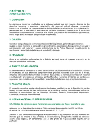 CAPÍTULO I
GENERALIDADES
1. DEFINICION
La atención,y control de multitudes es la actividad policial que con respeto, defensa de los
derechos humanos y adecuada capacitación del personal policial observa, comprueba,
inspecciona y fiscaliza los comportamientos de los ciudadanos actuantes en la conglomeración;
permite con ello la intervención adecuada del personal uniformado cuando se va a iniciar una
actividad de comportamientos contrarios a la norma, por parte de los ciudadanos aglomerados;
busca llegar a una mediación o negociación de conflictos.
2. OBJETO
Contribuir con pautas para contrarrestar los desórdenes públicos, generados por diferentes
grupos sociales mediante la aplicación de procedimientos establecidos, transparentes, buen uso y
administración del material y equipo antidisturbios de la Policía Nacional, restableciendo la
convivencia y seguridad ciudadana en la jurisdicción afectada.
3. FINALIDAD
Guiar a las unidades uniformadas de la Policía Nacional frente al proceder adecuado en la
atención y control de multitudes.
4. ÁMBITO DE APLICACION
El presente manual se refiere a la forma de desarrollar los procedimientos en la atención y control
de multitudes, en sus diferentes comportamientos grupales, haciendo buen uso de la fuerza,
utilizando adecuadamente los medios coercitivos de acuerdo a la normativa internacional, nacional
e institucional y prevaleciendo el respeto por los Derechos Humanos, brindando las condiciones
necesarias para restablecer la tranquilidad y seguridad ciudadana en todo el territorio nacional.
5. ALCANCE LEGAL
El presente manual se ajusta a los lineamientos legales establecidos por la Constitución, en las
leyes y normas internas del país, así como en los acuerdos y tratados internacionales ratificados,
buscando el cumplimiento de los Derechos Humanos, Derecho Internacional Humanitario,
Convenios y Tratados Internacionales.
6. NORMA NACIONAL E INTERNACIONAL
6.1. Código de conducta para funcionarios encargados de hacer cumplir la Ley.
Adoptado por la Asamblea General de la ONU mediante Resolución No. 34/169, del 17 de
diciembre de 1979, la cual establece en sus artículos 1º, 2º, 3º y 5º:
Artículo 1º “Los funcionarios encargados de hacer cumplir la ley, cumplirán en todo momento los
deberes que les impone la ley, sirviendo a su comunidad y protegiendo a todas las personas
contra actos ilegales, en consonancia con el alto grado de responsabilidad exigido por su
profesión.
 