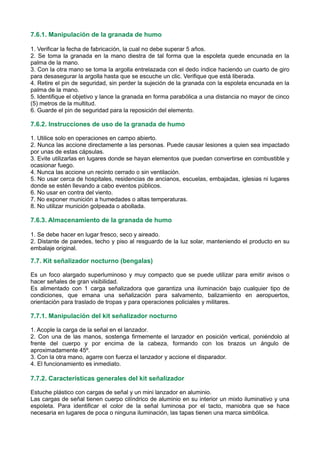 7.6.1. Manipulación de la granada de humo
1. Verificar la fecha de fabricación, la cual no debe superar 5 años.
2. Se toma la granada en la mano diestra de tal forma que la espoleta quede encunada en la
palma de la mano.
3. Con la otra mano se toma la argolla entrelazada con el dedo índice haciendo un cuarto de giro
para desasegurar la argolla hasta que se escuche un clic. Verifique que está liberada.
4. Retire el pin de seguridad, sin perder la sujeción de la granada con la espoleta encunada en la
palma de la mano.
5. Identifique el objetivo y lance la granada en forma parabólica a una distancia no mayor de cinco
(5) metros de la multitud.
6. Guarde el pin de seguridad para la reposición del elemento.
7.6.2. Instrucciones de uso de la granada de humo
1. Utilice solo en operaciones en campo abierto.
2. Nunca las accione directamente a las personas. Puede causar lesiones a quien sea impactado
por unas de estas cápsulas.
3. Evite utilizarlas en lugares donde se hayan elementos que puedan convertirse en combustible y
ocasionar fuego.
4. Nunca las accione un recinto cerrado o sin ventilación.
5. No usar cerca de hospitales, residencias de ancianos, escuelas, embajadas, iglesias ni lugares
donde se estén llevando a cabo eventos públicos.
6. No usar en contra del viento.
7. No exponer munición a humedades o altas temperaturas.
8. No utilizar munición golpeada o abollada.
7.6.3. Almacenamiento de la granada de humo
1. Se debe hacer en lugar fresco, seco y aireado.
2. Distante de paredes, techo y piso al resguardo de la luz solar, manteniendo el producto en su
embalaje original.
7.7. Kit señalizador nocturno (bengalas)
Es un foco alargado superluminoso y muy compacto que se puede utilizar para emitir avisos o
hacer señales de gran visibilidad.
Es alimentado con 1 carga señalizadora que garantiza una iluminación bajo cualquier tipo de
condiciones, que emana una señalización para salvamento, balizamiento en aeropuertos,
orientación para traslado de tropas y para operaciones policiales y militares.
7.7.1. Manipulación del kit señalizador nocturno
1. Acople la carga de la señal en el lanzador.
2. Con una de las manos, sostenga firmemente el lanzador en posición vertical, poniéndolo al
frente del cuerpo y por encima de la cabeza, formando con los brazos un ángulo de
aproximadamente 45º.
3. Con la otra mano, agarre con fuerza el lanzador y accione el disparador.
4. El funcionamiento es inmediato.
7.7.2. Características generales del kit señalizador
Estuche plástico con cargas de señal y un mini lanzador en aluminio.
Las cargas de señal tienen cuerpo cilíndrico de aluminio en su interior un mixto iluminativo y una
espoleta. Para identificar el color de la señal luminosa por el tacto, maniobra que se hace
necesaria en lugares de poca o ninguna iluminación, las tapas tienen una marca simbólica.
 