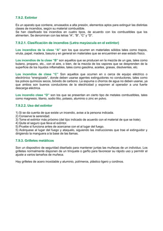 7.9.2. Extintor
Es un aparato que contiene, envasados a alta presión, elementos aptos para extinguir las distintas
clases de incendios, según su material combustible.
Se han clasificado los incendios en cuatro tipos, de acuerdo con los combustibles que los
alimenten. Se denominan con las letras “A”, “B”, “C” y “D”.
7.9.2.1. Clasificación de incendios (Letra mayúscula en el extintor)
Los incendios de la clase “A” son los que ocurren en materiales sólidos tales como trapos,
viruta, papel, madera, basura y en general en materiales que se encuentren en ese estado físico.
Los incendios de la clase “B” son aquellos que se producen en la mezcla de un gas, tales como
butano, propano, etc., con el aire, o bien, de la mezcla de los vapores que se desprenden de la
superficie de los líquidos inflamables, tales como gasolina, aceites, grasas, disolventes, etc.
Los incendios de clase “C” Son aquellos que ocurren en o cerca de equipo eléctrico o
electrónico “energizado”, donde deben usarse agentes extinguidores no conductores, tales como
los polvos químicos secos, bióxido de carbono. La espuma o chorros de agua no deben usarse, ya
que ambos son buenos conductores de la electricidad y exponen al operador a una fuerte
descarga eléctrica.
Los incendio clase “D” son los que se presentan en cierto tipo de metales combustibles, tales
como magnesio, titanio, sodio litio, potasio, aluminio o zinc en polvo.
7.9.2.2. Uso del extintor
1) Si se da cuenta de que existe un incendio, avise a la persona indicada.
2) Conserve la serenidad.
3) Tome el extintor más próximo (del tipo indicado de acuerdo con el material de que se trate).
4) Quite el seguro que lleva el extintor.
5) Pruebe si funciona antes de acercarse con el al lugar del fuego.
5) Acérquese al lugar del fuego y ataquelo, siguiendo las instrucciones que trae el extinguidor y
dirigiendo la manguera a la base de las llamas.
7.9.3. Grilletes metálicos
Son un dispositivo de seguridad diseñado para mantener juntas las muñecas de un individuo. Los
grilletes normalmente disponen de un trinquete o garfio para favorecer su rápido uso y permitir el
ajuste a varios tamaños de muñeca.
Hay grilletes de acero inoxidable y aluminio, polímeros, plástico ligero y cordinos.
 